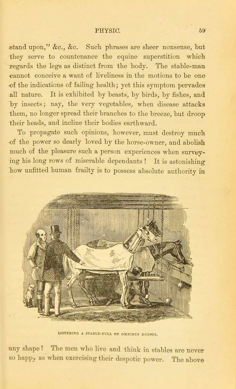 stand upon/' &c., &c. Such, phrases are sheer nonsense, hut they serve to countenance the equine superstition which regards the legs as distinct from the body. The stable-man cannot conceive a want of liveliness in the motions to be one of the indications of failing health; yet this symptom pervades all nature. It is exhibited by beasts, by birds, by fishes, and by insects; nay, the very vegetables, when disease attacks them, no longer spread their branches to the breeze, but droop their heads, and incline their bodies earthward. To propagate such opinions, however, must destroy much of the power so dearly loved by the horse-owner, and abolish much of the pleasure such a person experiences when survey- ing his long rows of miserable dependants ! It is astonishing how unfitted human frailty is to possess absolute authority in LISTEBING A STABLE-FULL OF OMNIBUS HORSES. any shape ! The men who live and think in stables are never so happ_y as when exercising their despotic power. The above