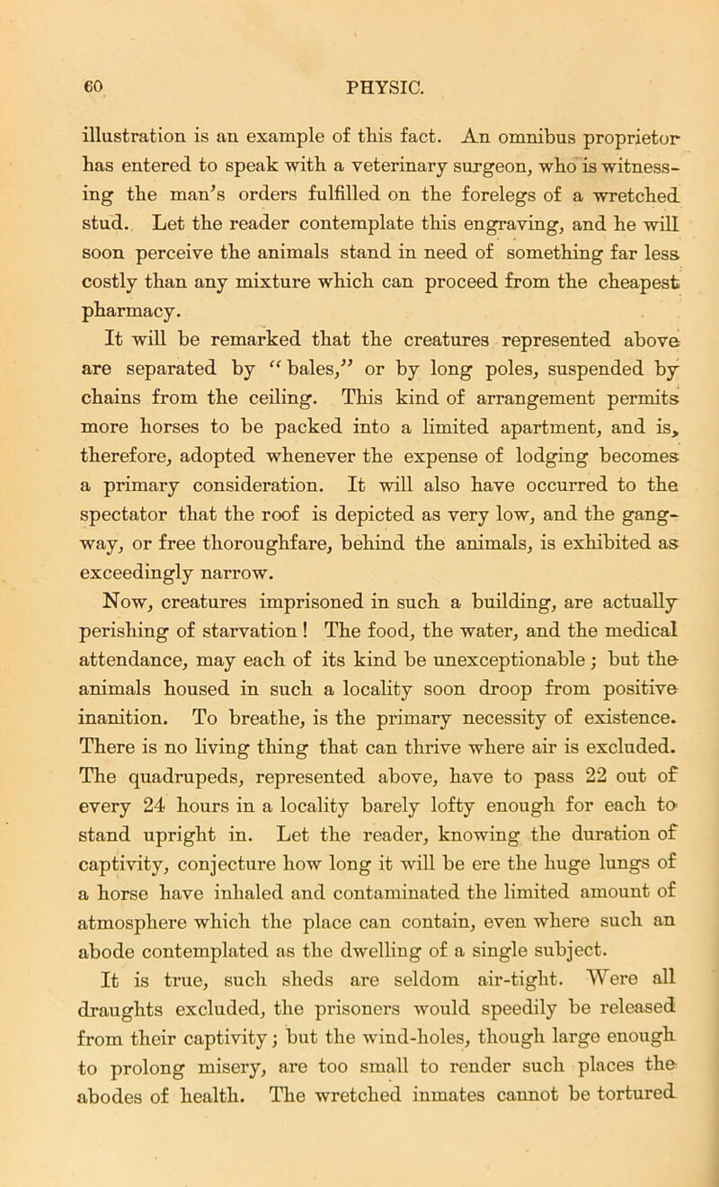 illustration is an example of this fact. An omnibus proprietor has entered to speak with a veterinary surgeon, who is witness- ing the man’s orders fulfilled on the forelegs of a wretched stud. Let the reader contemplate this engraving, and he will soon perceive the animals stand in need of something far less costly than any mixture which can proceed from the cheapest pharmacy. It will be remarked that the creatures represented above are separated by “ bales,” or by long poles, suspended by chains from the ceiling. This kind of arrangement permits more horses to be packed into a limited apartment, and is, therefore, adopted whenever the expense of lodging becomes a primary consideration. It will also have occurred to the spectator that the roof is depicted as very low, and the gang- way, or free thoroughfare, behind the animals, is exhibited as exceedingly narrow. Now, creatures imprisoned in such a building, are actually perishing of starvation ! The food, the water, and the medical attendance, may each of its kind be unexceptionable ; but the animals housed in such a locality soon droop from positive inanition. To breathe, is the primary necessity of existence. There is no living thing that can thrive where air is excluded. The quadrupeds, represented above, have to pass 22 out of every 24 hours in a locality barely lofty enough for each to stand upright in. Let the reader, knowing the duration of captivity, conjecture how long it will be ere the huge lungs of a horse have inhaled and contaminated the limited amount of atmosphere which the place can contain, even where such an abode contemplated as the dwelling of a single subject. It is true, such sheds are seldom air-tight. Were all draughts excluded, the prisoners would speedily be released from their captivity; but the wind-holes, though large enough to prolong misery, are too small to render such places the abodes of health. The wretched inmates cannot be tortured