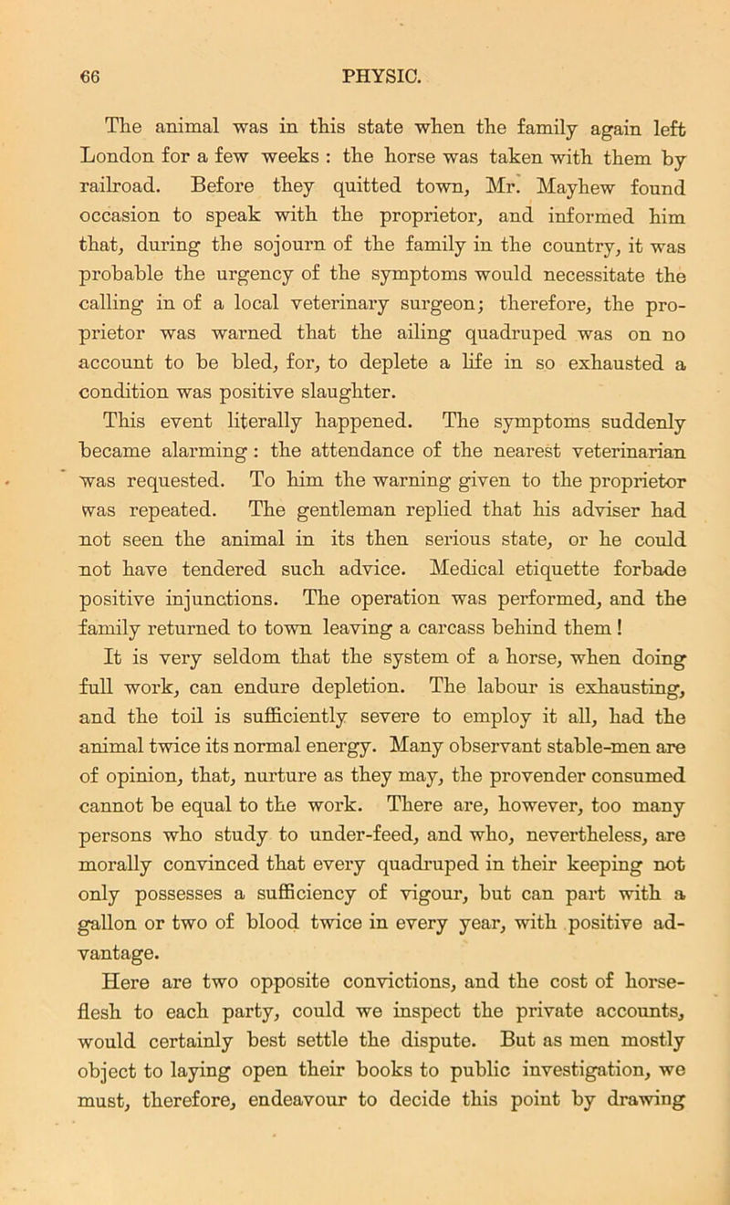 The animal was in this state when the family again left London for a few weeks : the horse was taken with them by railroad. Before they quitted town, Mr. Mayhew found occasion to speak with the proprietor, and informed him that, during the sojourn of the family in the country, it was probable the urgency of the symptoms would necessitate the calling in of a local veterinary surgeon; therefore, the pro- prietor was warned that the ailing quadruped was on no account to be bled, for, to deplete a life in so exhausted a condition was positive slaughter. This event literally happened. The symptoms suddenly became alarming : the attendance of the nearest veterinarian was requested. To him the warning given to the proprietor was repeated. The gentleman replied that his adviser had not seen the animal in its then serious state, or he could not have tendered such advice. Medical etiquette forbade positive injunctions. The operation was performed, and the family returned to town leaving a carcass behind them ! It is very seldom that the system of a horse, when doing full work, can endure depletion. The labour is exhausting, and the toil is sufficiently severe to employ it all, had the animal twice its normal energy. Many obseiwant stable-men are of opinion, that, nurture as they may, the provender consumed cannot be equal to the work. There are, however, too many persons who study to under-feed, and who, nevertheless, are morally convinced that every quadruped in their keeping not only possesses a sufficiency of vigour, but can part with a gallon or two of blood twice in every year, with positive ad- vantage. Here are two opposite convictions, and the cost of horse- flesh to each party, could we inspect the private accounts, would certainly best settle the dispute. But as men mostly object to laying open their books to public investigation, we must, therefore, endeavour to decide this point by drawing