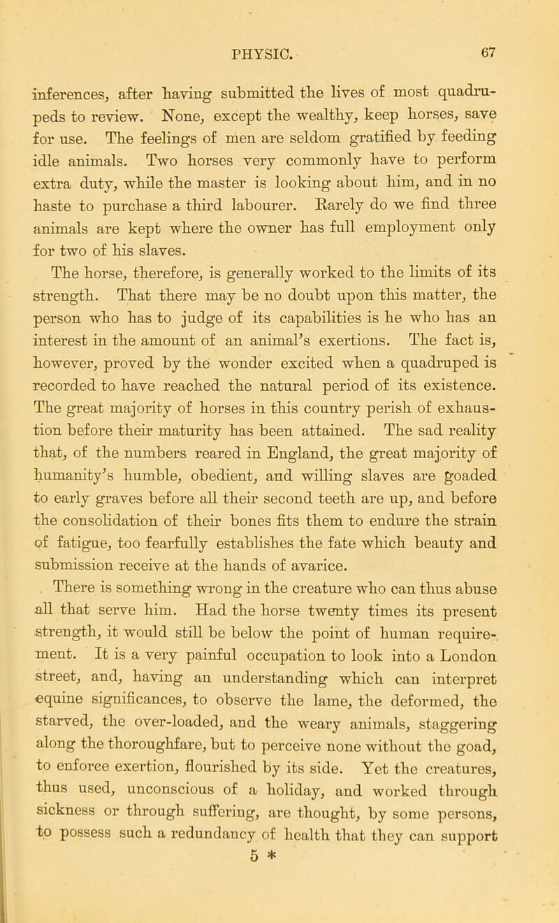 inferences, after having submitted the lives of most quadru- peds to review. None, except the wealthy, keep horses, save for use. The feelings of men are seldom gratified by feeding idle animals. Two horses very commonly have to perform extra duty, while the master is looking about him, and in no haste to purchase a third labourer. Rarely do we find three animals are kept where the owner has full employment only for two of his slaves. The horse, therefore, is generally worked to the limits of its strength. That there may be no doubt upon this matter, the person who has to judge of its capabilities is he who has an interest in the amount of an animal’s exertions. The fact is, however, proved by the wonder excited when a quadruped is recorded to have reached the natural period of its existence. The great majority of horses in this country perish of exhaus- tion before their maturity has been attained. The sad reality that, of the numbers reared in England, the great majority of humanity’s humble, obedient, and willing slaves are goaded to early graves before all their second teeth are up, and before the consolidation of their bones fits them to endure the strain of fatigue, too fearfully establishes the fate which beauty and submission receive at the hands of avarice. There is something wrong in the creature who can thus abuse all that serve him. Had the horse twenty times its present strength, it would still be below the point of human require- ment. It is a very painful occupation to look into a London street, and, having an understanding which can interpret equine significances, to observe the lame, the deformed, the starved, the over-loaded, and the weary animals, staggering along the thoroughfare, but to perceive none without the goad, to enforce exertion, flourished by its side. Yet the creatures, thus used, unconscious of a holiday, and worked through sickness or through suffering, are thought, by some persons, to possess such a redundancy of health that they can support 5 *