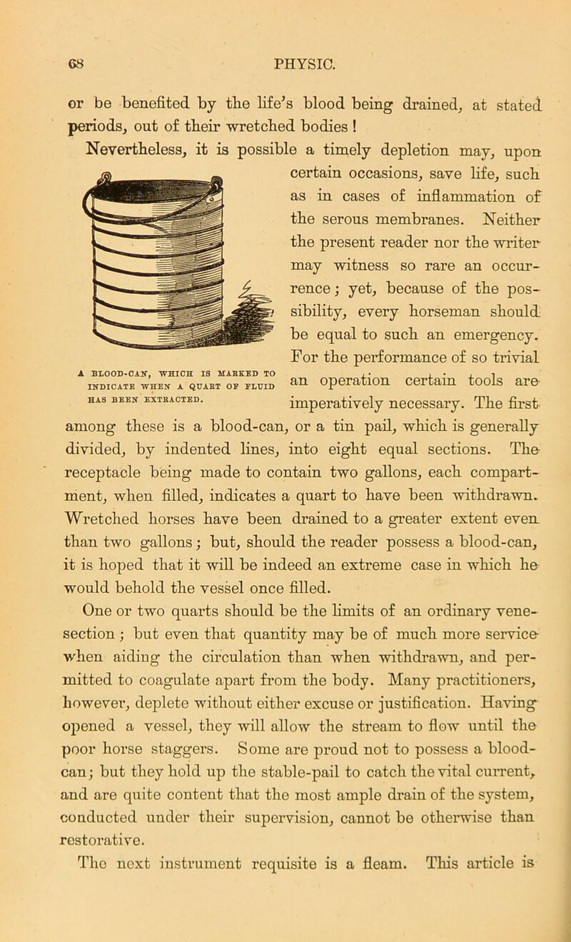 or be benefited by tlie life’s blood being drained, at stated periods, out of tlieir wretched bodies ! Nevertheless, it is possible a timely depletion may, upon certain occasions, save life, such as in cases of inflammation of the serous membranes. Neither the present reader nor the writer may witness so rare an occur- rence ; yet, because of the pos- sibility, every horseman should be equal to such an emergency. For the performance of so trivial A BLOOD-CAN, WHICH IS MARKED TO , • , • , i INDICATE WHEN A QUART OF FLUID OpOratlOU CCTtcim tods are- has been extracted. imperatively necessary. The first among these is a blood-can, or a tin pail, which is generally divided, by indented lines, into eight equal sections. The receptacle being made to contain two gallons, each compart- ment, when filled, indicates a quart to have been withdrawn. Wretched horses have been drained to a greater extent even than two gallons; but, should the reader possess a blood-can, it is hoped that it will be indeed an extreme case in which he would behold the vessel once filled. One or two quarts should be the limits of an ordinary vene- section ; but even that quantity may be of much more service when aiding the circulation than when withdrawn, and per- mitted to coagulate apart from the body. Many practitioners, however, deplete without either excuse or justification. Having opened a vessel, they will allow the stream to flow until the poor horse staggers. Some are proud not to possess a blood- can; but they hold up the stable-pail to catch the vital current, and are quite content that the most ample drain of the system, conducted under their supervision, cannot be othenvise than restorative. The next instrument requisite is a fleam. This article is