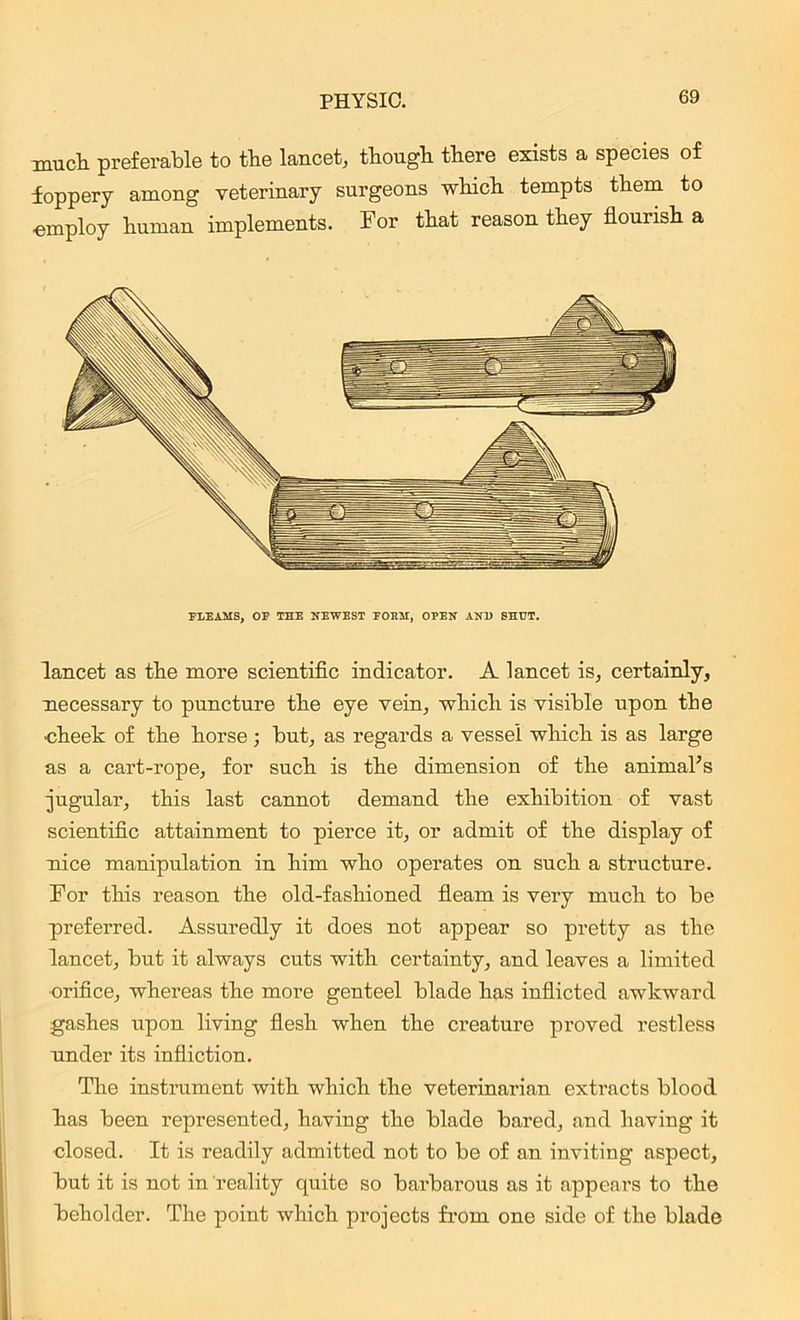 -much preferable to tbe lancet, though there exists a species of foppery among veterinary surgeons which tempts them to •employ human implements. For that reason they flourish a FLEAMS, OF THE NEWEST FORM, OPEN AN1) SHUT. lancet as the more scientific indicator. A lancet is, certainly, necessary to puncture the eye vein, which is visible upon the cheek of the horse; but, as regards a vessel which is as large as a cart-rope, for such is the dimension of the animal's jugular, this last cannot demand the exhibition of vast scientific attainment to pierce it, or admit of the display of nice manipulation in him who operates on such a structure. For this reason the old-fashioned fleam is very much to be preferred. Assuredly it does not appear so pretty as the lancet, but it always cuts with certainty, and leaves a limited orifice, whereas the more genteel blade has inflicted awkward gashes upon living flesh when the creature proved restless under its infliction. The instrument with which the veterinarian extracts blood has been represented, having the blade bared, and having it closed. It is readily admitted not to be of an inviting aspect, but it is not in reality quite so barbarous as it appears to the beholder. The point which projects from one side of the blade