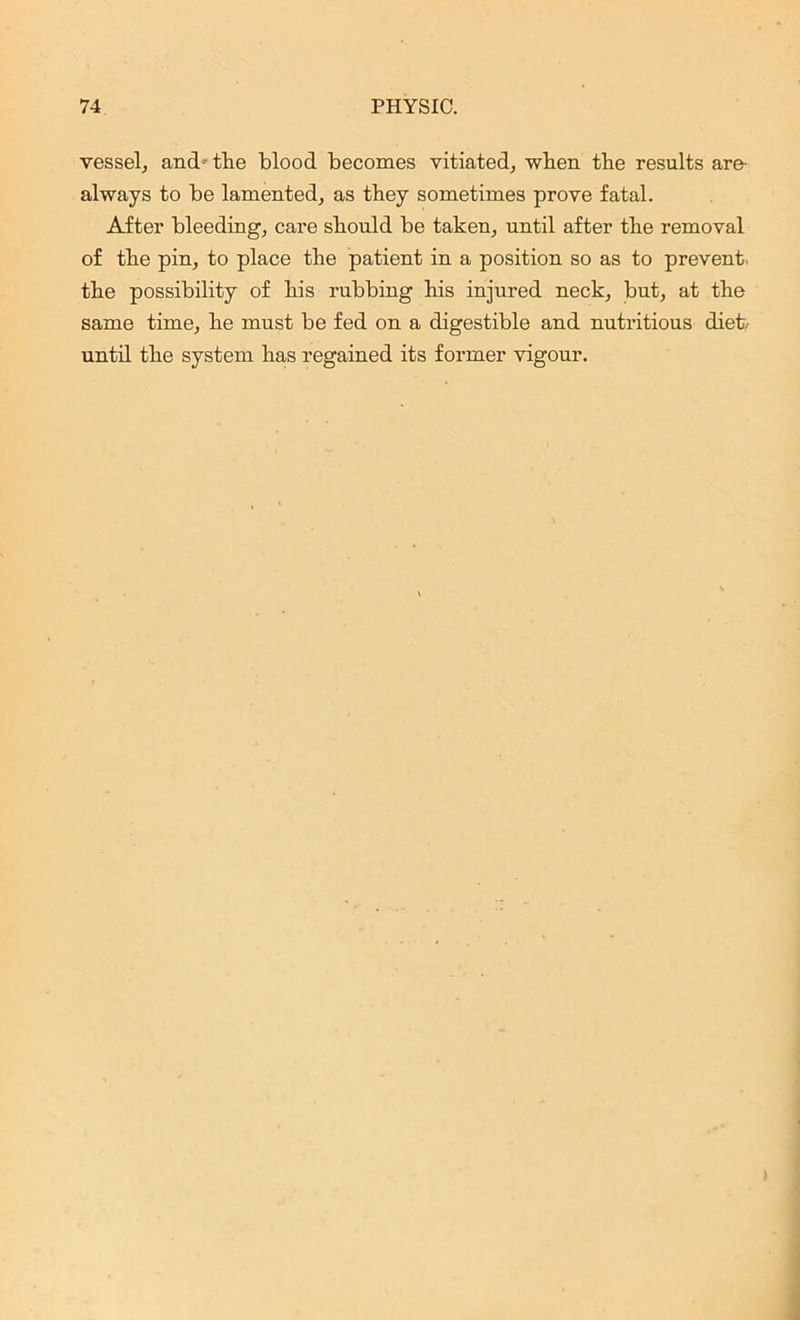 vessel, and- the blood becomes vitiated; when the results are- always to be lamented; as they sometimes prove fatal. After bleeding; care should be taken, until after the removal of the pin, to place the patient in a position so as to prevent, the possibility of his rubbing his injured neck, but, at the same time, he must be fed on a digestible and nutritious diet/ until the system has regained its former vigour.