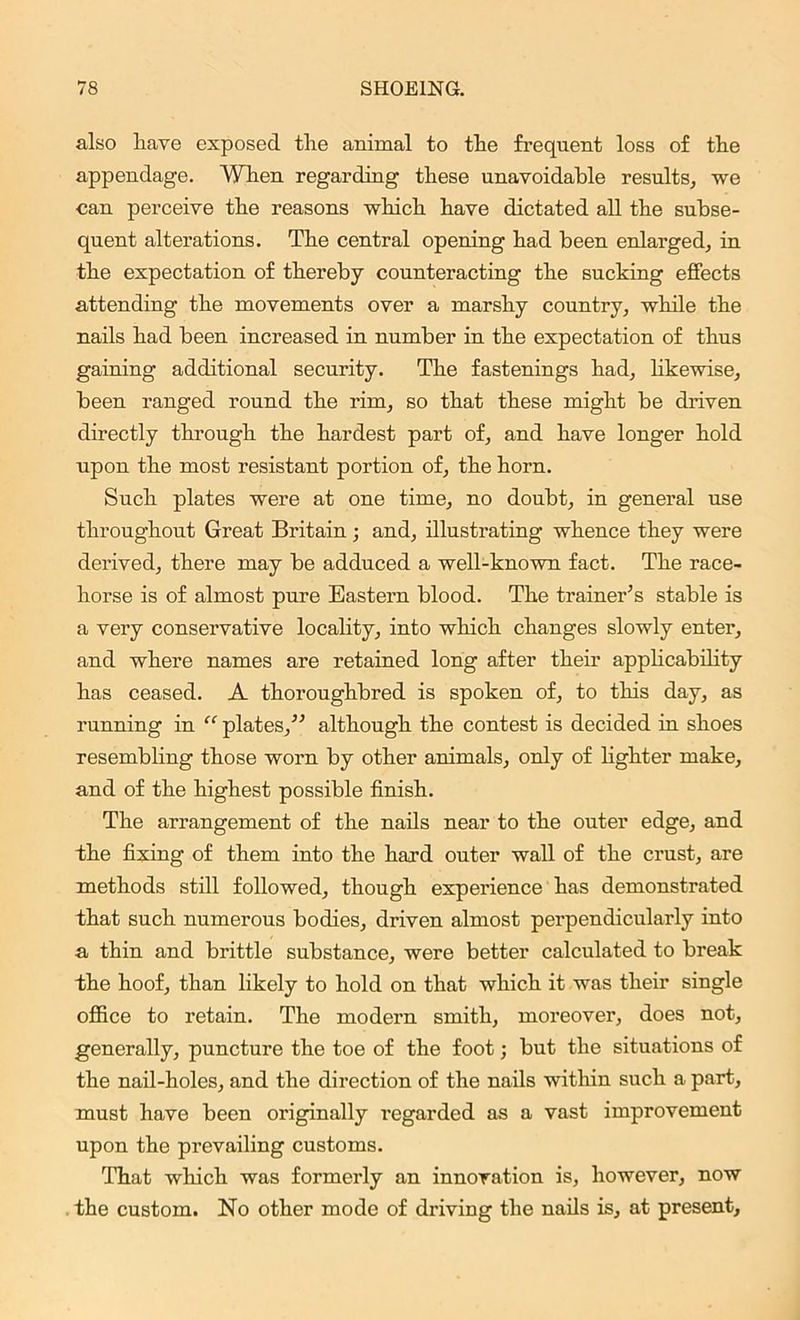 also have exposed the animal to the frequent loss of the appendage. When regarding these unavoidable results, we can perceive the reasons which have dictated all the subse- quent alterations. The central opening had been enlarged, in the expectation of thereby counteracting the sucking effects attending the movements over a marshy country, while the nails had been increased in number in the expectation of thus gaining additional security. The fastenings had, likewise, been ranged round the rim, so that these might be driven directly through the hardest part of, and have longer hold upon the most resistant portion of, the horn. Such plates were at one time, no doubt, in general use throughout Great Britain; and, illustrating whence they were derived, there may be adduced a well-known fact. The race- horse is of almost pure Eastern blood. The trainer’s stable is a very conservative locality, into which changes slowly enter, and where names are retained long after their applicability has ceased. A thoroughbred is spoken of, to this day, as running in “ plates,” although the contest is decided in shoes resembling those worn by other animals, only of lighter make, and of the highest possible finish. The arrangement of the nails near to the outer edge, and the fixing of them into the hard outer wall of the crust, are methods still followed, though experience has demonstrated that such numerous bodies, driven almost perpendicularly into a thin and brittle substance, were better calculated to break the hoof, than likely to hold on that which it was their single office to retain. The modern smith, moreover, does not, generally, puncture the toe of the foot; but the situations of the nail-holes, and the direction of the nails within such a part, must have been originally regarded as a vast improvement upon the prevailing customs. That which was formerly an innovation is, however, now the custom. No other mode of driving the nails is, at present.