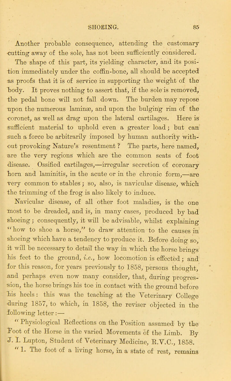 Another probable consequence, attending the customary •cutting away of the sole, has not been sufficiently considered. The shape of this part, its yielding character, and its posi- tion immediately under the coffin-bone, all should be accepted as proofs that it is of service in supporting the weight of the body. It proves nothing to assert that, if the sole is removed, the pedal bone will not fall down. The burden may repose upon the numerous lamina), and upon the bulging rim of the coronet, as well as drag upon the lateral cartilages. Here is sufficient material to uphold even a greater load; but can such a force be arbitrarily imposed by human authority with- out provoking Nature’s resentment ? The parts, here named, ■are the very regions which are the common seats of foot disease. Ossified cartilages,—irregular secretion of coronary horn and laminitis, in the acute or in the chronic form,—are very common to stables; so, also, is navicular disease, which the trimming of the frog is also likely to induce. Navicular disease, of all other foot maladies, is the one most to be dreaded, and is, in many cases, produced by bad shoeing; consequently, it will be advisable, whilst explaining (C how to shoe a horse,” to draw attention to the causes in shoeing which have a tendency to produce it. Before doing so, it will be necessary to detail the way in which the horse brings his feet to the ground, i.e., how locomotion is effected; and for this reason, for years previously to 1858, persons thought, and perhaps even now many consider, that, during progres- sion, the horse brings his toe in contact with the ground before hiis heels: this was the teaching at the Veterinary College during 1857, to which, in 1858, the reviser objected in the following letter:— “ Physiological Reflections on the Position assumed by the Root of the Horse in the varied Movements of the Limb. By J. I. Lupton, Student of Veterinary Medicine, R.V.C., 1858. 1. The foot of a living horse, in a state of rest, remains