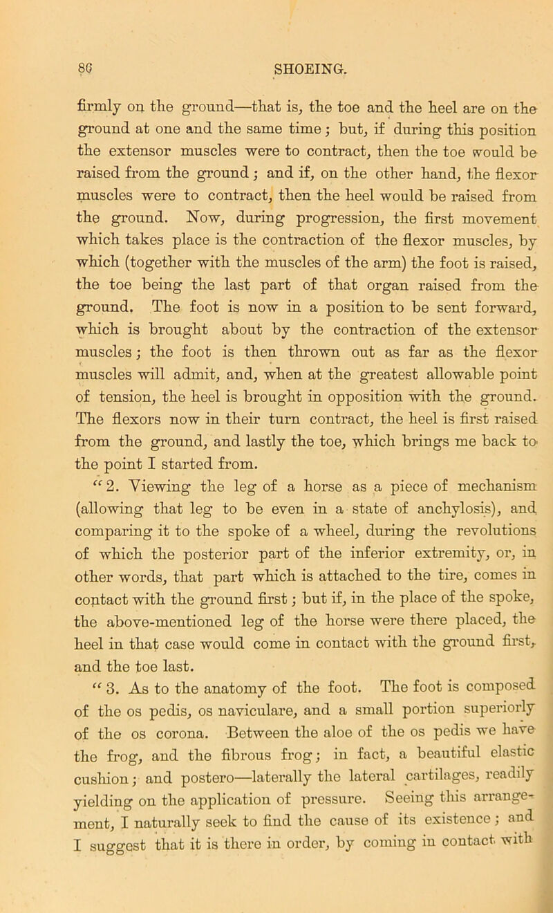 firmly on the ground—that is, the toe and the heel are on the ground at one and the same time; but, if during this position the extensor muscles were to contract, then the toe would he raised from the ground; and if, on the other hand, the flexor muscles were to contract, then the heel would be raised from the ground. Now, during progression, the first movement which takes place is the contraction of the flexor muscles, by which (together with the muscles of the arm) the foot is raised, the toe being the last part of that organ raised from the ground. The foot is now in a position to be sent forward, which is brought about by the contraction of the extensor muscles; the foot is then thrown out as far as the flexor f ♦ muscles will admit, and, when at the greatest allowable point of tension, the heel is brought in opposition with the ground. The flexors now in their turn contract, the heel is first raised from the ground, and lastly the toe, which brings me back to the point I started from. “2. Viewing the leg of a horse as a piece of mechanism (allowing that leg to be even in a state of anchylosis), and comparing it to the spoke of a wheel, during the revolutions of which the posterior part of the inferior extremity, oz', in other words, that part which is attached to the tire, comes in contact with the ground first; but if, in the place of the spoke, the above-mentioned leg of the horse were there placed, the heel in that case would come in contact with the gi’ound first, and the toe last. “ 3. As to the anatomy of the foot. The foot is composed of the os pedis, os naviculare, and a small portion superiorly of the os corona. Between the aloe of the os pedis we have the fi’og, and the fibrous frog; in fact, a beautiful elastic cushion; and postero—latei’ally the latei’al cai’tilages, leadily yielding on the application of pressure. Seeing this arrange- ment, I natui'ally seek to find the cause of its existence; and I suggest that it is there in order, by coming in contact, with