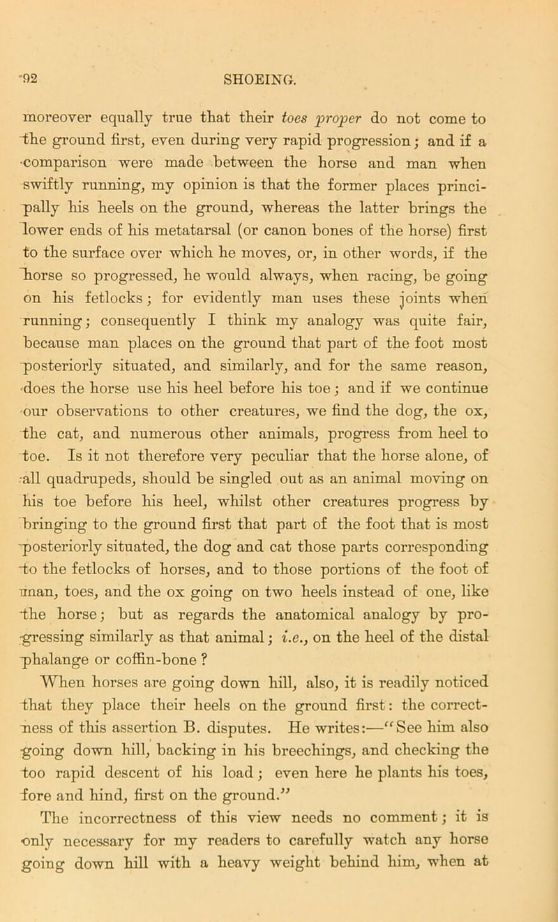 moreover equally true that their toes proper do not come to the ground first, even during very rapid progression; and if a •comparison were made between the horse and man when swiftly running, my opinion is that the former places princi- pally his heels on the ground, whereas the latter brings the lower ends of his metatarsal (or canon bones of the horse) first to the surface over which he moves, or, in other words, if the horse so progressed, he would always, when racing, be going on his fetlocks; for evidently man uses these joints when running; consequently I think my analogy was quite fair, because man places on the ground that part of the foot most posteriorly situated, and similarly, and for the same reason, •does the horse use his heel before his toe ; and if we continue our observations to other creatures, we find the dog, the ox, the cat, and numerous other animals, progress from heel to toe. Is it not therefore very peculiar that the horse alone, of all quadrupeds, should be singled out as an animal moving on his toe before his heel, whilst other creatures progress by bringing to the ground first that part of the foot that is most posteriorly situated, the dog and cat those parts corresponding to the fetlocks of horses, and to those portions of the foot of unan, toes, and the ox going on two heels instead of one, like the horse; but as regards the anatomical analogy by pro- gressing similarly as that animal; i.e., on the heel of the distal phalange or coffin-bone ? When horses are going down hill, also, it is readily noticed that they place their heels on the ground first: the correct- ness of this assertion B. disputes. He writes:—“See him also going down hill, backing in his breechings, and checking the too rapid descent of his load; even here he plants his toes, fore and hind, first on the ground.” The incorrectness of this view needs no comment; it is •only necessary for my readers to carefully watch any horse going down hill with a heavy weight behind him, when at