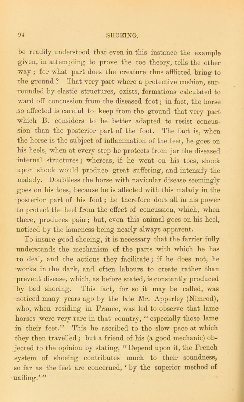 be readily understood that even in tins instance the example given^ in attempting to prove the toe theory; tells the other way; for what part does the creature thus afflicted bring to the ground ? That very part where a protective cushion; sur- rounded by elastic structures; exists, formations calculated to ward off concussion from the diseased foot; in fact, the horse so affected is careful to keep from the ground that very part which B. considers to be better adapted to resist concus- sion than the posterior part of the foot. The fact is, when the horse is the subject of inflammation of the feet, he goes on his heels, when at every step he protects from jar the diseased internal structures; whereas, if he went on his toes, shock upon shock would produce great suffering, and intensify the malady. Doubtless the horse with navicular disease seemingly goes on his toes, because he is affected with this malady in the posterior part of his foot; he therefore does all in his power to protect the heel from the effect of concussion, which, when there, produces pain; but, even this animal goes on his heel, noticed by the lameness being nearly always apparent. To insure good shoeing, it is necessary that the farrier fully understands the mechanism of the parts with which he has to deal, and the actions they facilitate; if he does not, he works in the dark, and often labours to create rather than prevent disease, which, as before stated, is constantly produced by bad shoeing. This fact, for so it may be called, was noticed many years ago by the late Mr. Apperley (Nimrod), who, when residing in France, was led to observe that lame horses were very rare in that country, “ especially those lame in their feet.” This he ascribed to the slow pace at which they then travelled; but a friend of his (a good mechanic) ob- jected to the opinion by stating, “ Depend upon it, the French system of shoeing contributes much to their soundness, so far as the feet are concerned, ‘ by the superior method of nailing/ ”