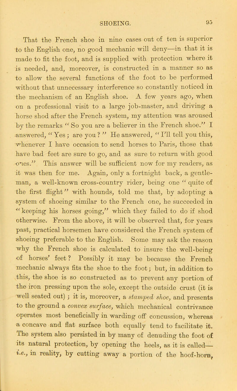 That the French shoe in nine cases out of ten is superior to the English one, no good mechanic will deny—in that it is made to fit the foot, and is supplied with protection where it is needed, and, moreover, is constructed in a manner so as to allow the several functions of the foot to be performed without that unnecessary interference so constantly noticed in the mechanism of an English shoe. A few years ago, when on a professional visit to a large job-master, and driving a horse shod after the French system, my attention was aroused by the remarks “ So you are a believer in the French shoe.” I -answered, “ Yes ; are you ? ” He answered, “ IT1 tell you this, whenever I have occasion to send horses to Paris, those that have bad feet are sure to go, and as sure to return with good ones.” This answer will be sufficient now for my readers, as it was then for me. Again, only a fortnight back, a gentle- man, a well-known cross-country rider, being one “ quite of the first flight” with hounds, told me that, by adopting a system of shoeing similar to the French one, he succeeded in “ keeping his horses going,” which they failed to do if shod otherwise. From the above, it will be observed that, for years past, practical horsemen have considered the French system of shoeing preferable to the English. Some may ask the reason why the French shoe is calculated to insure the well-being of horses’ feet ? Possibly it may be because the French mechanic always fits the shoe to the foot; but, in addition to this, the shoe is so constructed as to prevent any portion of the iron pressing upon the sole, except the outside crust (it is well seated out) ; it is, moreover, a stamped shoe, and pi'esents to the ground a convex surface, which mechanical contrivance operates most beneficially in warding off' concussion, whereas a concave and flat surface both equally tend to facilitate it. The system also persisted in by many of denuding the foot of its natural protection, by opening the heels, as it is called— i.e., in reality, by cutting away a portion of the hoof-horn,