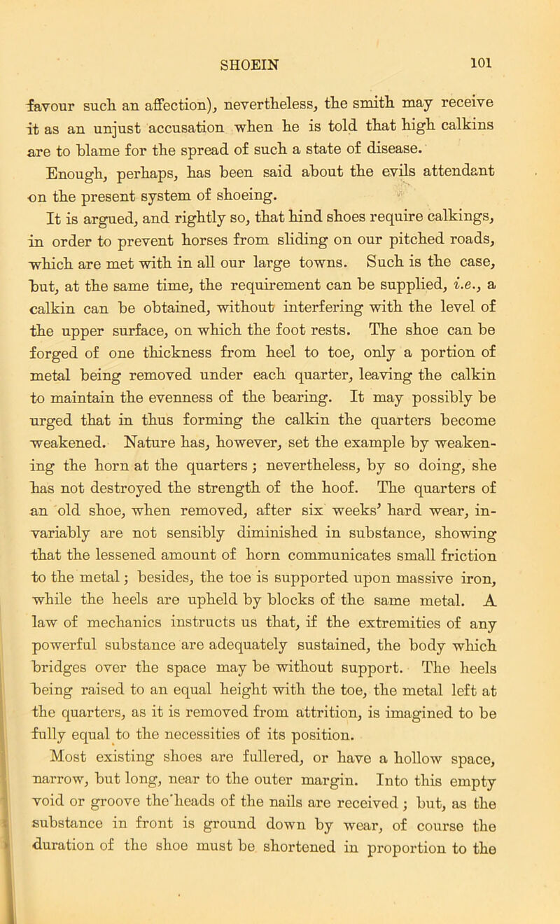 favour sucli an affection), nevertheless, the smith may receive it as an unjust accusation when he is told that high calkins are to blame for the spread of such a state of disease. Enough, perhaps, has been said about the evils attendant •on the present system of shoeing. It is argued, and rightly so, that hind shoes require calkings, in order to prevent horses from sliding on our pitched roads, which are met with in all our large towns. Such is the case, but, at the same time, the requirement can be supplied, i.e., a calkin can be obtained, without interfering with the level of the upper surface, on which the foot rests. The shoe can be forged of one thickness from heel to toe, only a portion of metal being removed under each quarter, leaving the calkin to maintain the evenness of the bearing. It may possibly be urged that in thus forming the calkin the quarters become weakened. Nature has, however, set the example by weaken- ing the horn at the quarters; nevertheless, by so doing, she has not destroyed the strength of the hoof. The quarters of an old shoe, when removed, after six weeks’ hard wear, in- variably are not sensibly diminished in substance, showing that the lessened amount of horn communicates small friction to the metal; besides, the toe is supported upon massive iron, while the heels are upheld by blocks of the same metal. A law of mechanics instructs us that, if the extremities of any powerful substance are adequately sustained, the body which bridges over the space may be without support. The heels being raised to an equal height with the toe, the metal left at the quarters, as it is removed from attrition, is imagined to be fully equal to the necessities of its position. Most existing shoes are fullered, or have a hollow space, narrow, but long, near to the outer margin. Into this empty void or groove the'heads of the nails are received; but, as the substance in front is ground down by wear, of course the duration of the shoe must be shortened in proportion to the