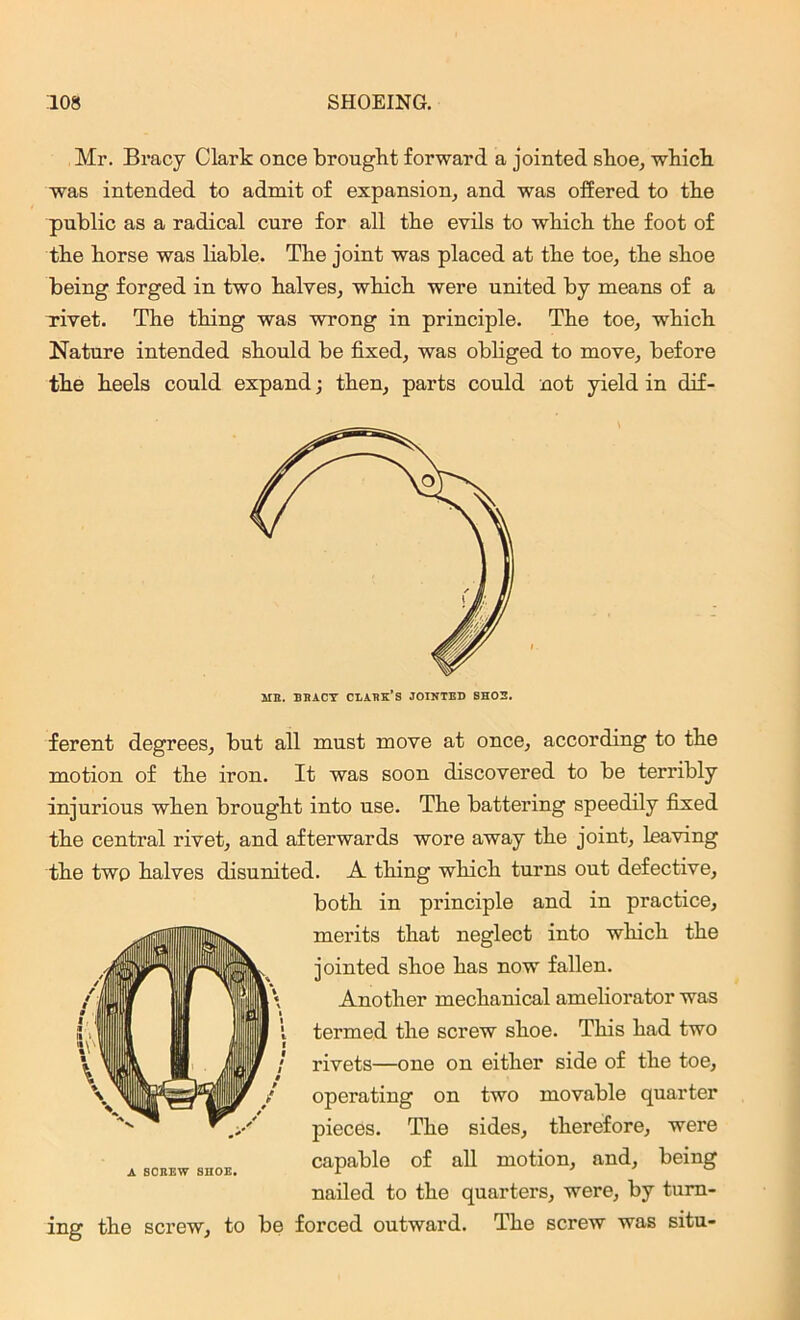 Mr. Bracy Clark once brought forward a jointed shoe, which was intended to admit of expansion, and was offered to the public as a radical cure for all the evils to which the foot of the horse was liable. The joint was placed at the toe, the shoe being forged in two halves, which were united by means of a rivet. The thing was wrong in principle. The toe, which Nature intended should be fixed, was obliged to move, before the heels could expand j then, parts could not yield in dif- HE. BBACY CDABK’S JOINTED SHOE. ferent degrees, but all must move at once, according to the motion of the iron. It was soon discovered to be terribly injurious when brought into use. The battering speedily fixed the central rivet, and afterwards wore away the joint, leaving the two halves disunited. A thing which turns out defective, both in principle and in practice, merits that neglect into which the jointed shoe has now fallen. Another mechanical ameliorator was termed the screw shoe. This had two rivets—one on either side of the toe, operating on two movable quarter pieces. The sides, therefore, were capable of all motion, and, being nailed to the quarters, were, by turn- ing the screw, to be forced outward. The screw was situ-