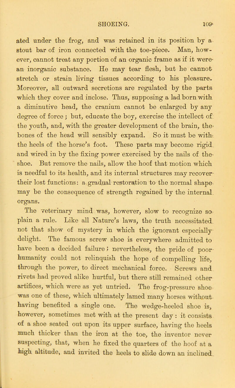 ated under the frog, and was retained in its position by a stout bar of iron connected with the toe-piece. Man, how- ever, cannot treat any portion of an organic frame as if it were- an inorganic substance. He may tear flesh, but he cannot stretch or strain living tissues according to his pleasure. Moreover, all outward secretions are regulated by the parts which they cover and inclose. Thus, supposing a lad born with a diminutive head, the cranium cannot be enlarged by any degree of force ; but, educate the boy, exercise the intellect of the youth, and, with the greater development of the brain, the' bones of the head will sensibly expand. So it must be with' the heels of the horse’s foot. These parts may become rigid and wired in by the fixing power exercised by the nails of the- shoe. But remove the nails, allow the hoof that motion which is needful to its health, and its internal structures may recover their lost functions: a gradual restoration to the normal shape may be the consequence of strength regained by the internal organs. The veterinary mind was, however, slow to recognize so plain a rule. Like all Nature’s laws, the truth necessitated not that show of mystery in which the ignorant especially delight. The famous screw shoe is everywhere admitted to have been a decided failure; nevertheless, the pride of poor humanity could not relinquish the hope of compelling life, through the power, to direct mechanical force. Screws and rivets had proved alike hurtful, but there still remained other artifices, which were as yet untried. The frog-pressure shoe was one of these, which ultimately lamed many horses without having benefited a single one. The wedge-heeled shoe is, however, sometimes met with at the present day : it consists of a shoe seated out upon its upper surface, having the heels much thicker than the iron at the toe, the inventor never suspecting, that, when he fixed the quarters of the hoof at a high altitude, and invited the heels to slide down an inclined.