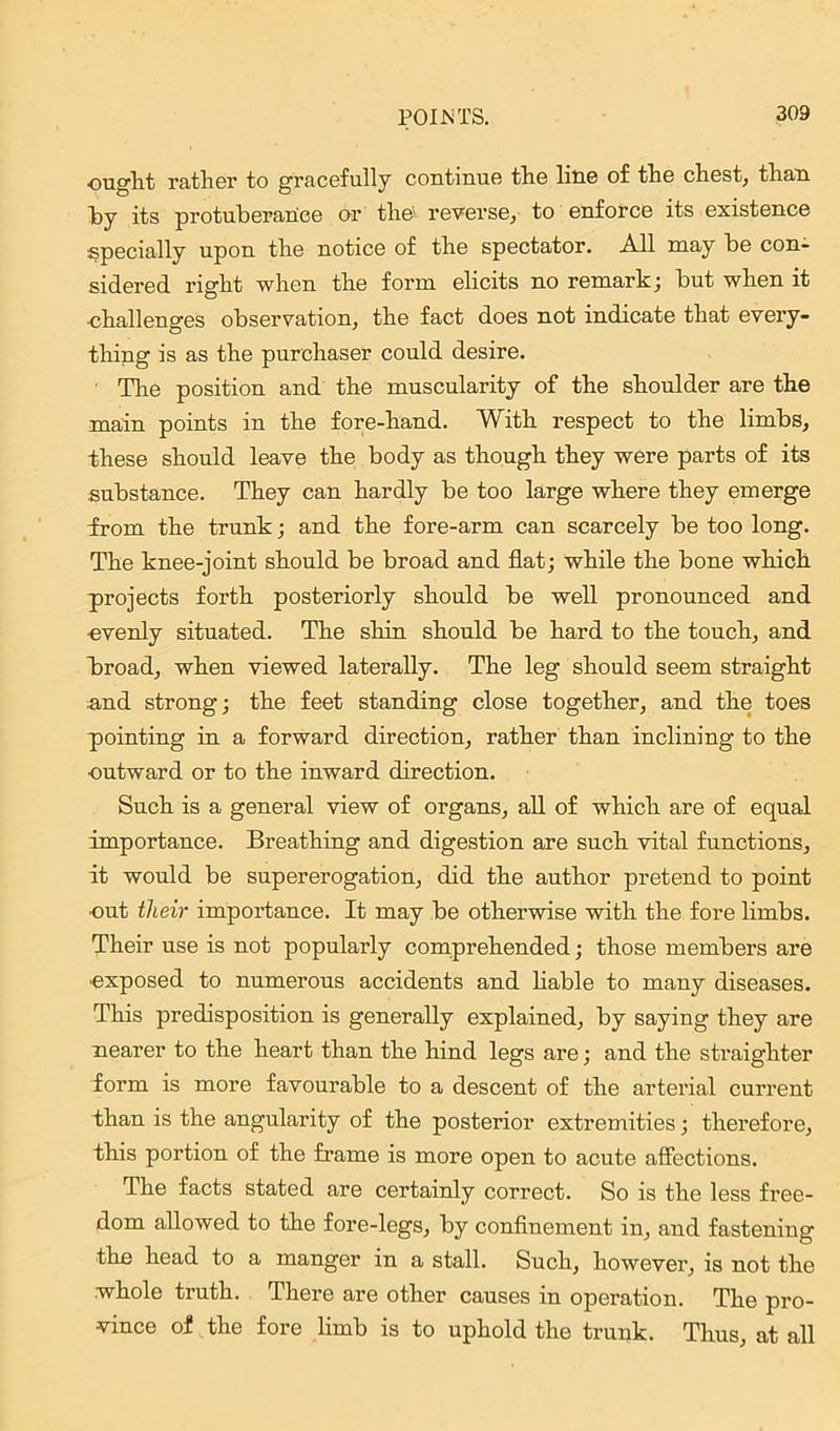 ought rather to gracefully continue the line of the chest, than by its protuberance or the' reverse, to enforce its existence specially upon the notice of the spectator. All may be con- sidered right when the form elicits no remark; but when it ■challenges observation, the fact does not indicate that every- thing is as the purchaser could desire. The position and the muscularity of the shoulder are the main points in the fore-hand. With respect to the limbs, these should leave the body as though they were parts of its .substance. They can hardly be too large where they emerge from the trunk; and the fore-arm can scarcely be too long. The knee-joint should be broad and flat; while the bone which projects forth posteriorly should be well pronounced and •evenly situated. The shin should be hard to the touch, and broad, when viewed laterally. The leg should seem straight and strong; the feet standing close together, and the toes pointing in a forward direction, rather than inclining to the outward or to the inward direction. Such is a general view of organs, all of which are of equal importance. Breathing and digestion are such vital functions, it would be supererogation, did the author pretend to point ■out their importance. It may be otherwise with the fore limbs. Their use is not popularly comprehended; those members are ■exposed to numerous accidents and liable to many diseases. This predisposition is generally explained, by saying they are nearer to the heart than the hind legs are; and the straighter form is more favourable to a descent of the arterial current than is the angularity of the posterior extremities; therefore, this portion of the frame is more open to acute affections. The facts stated are certainly correct. So is the less free- dom allowed to the fore-legs, by confinement in, and fastening ■the head to a manger in a stall. Such, however, is not the whole truth. There are other causes in operation. The pro- vince of the fore limb is to uphold the trunk. Thus, at all
