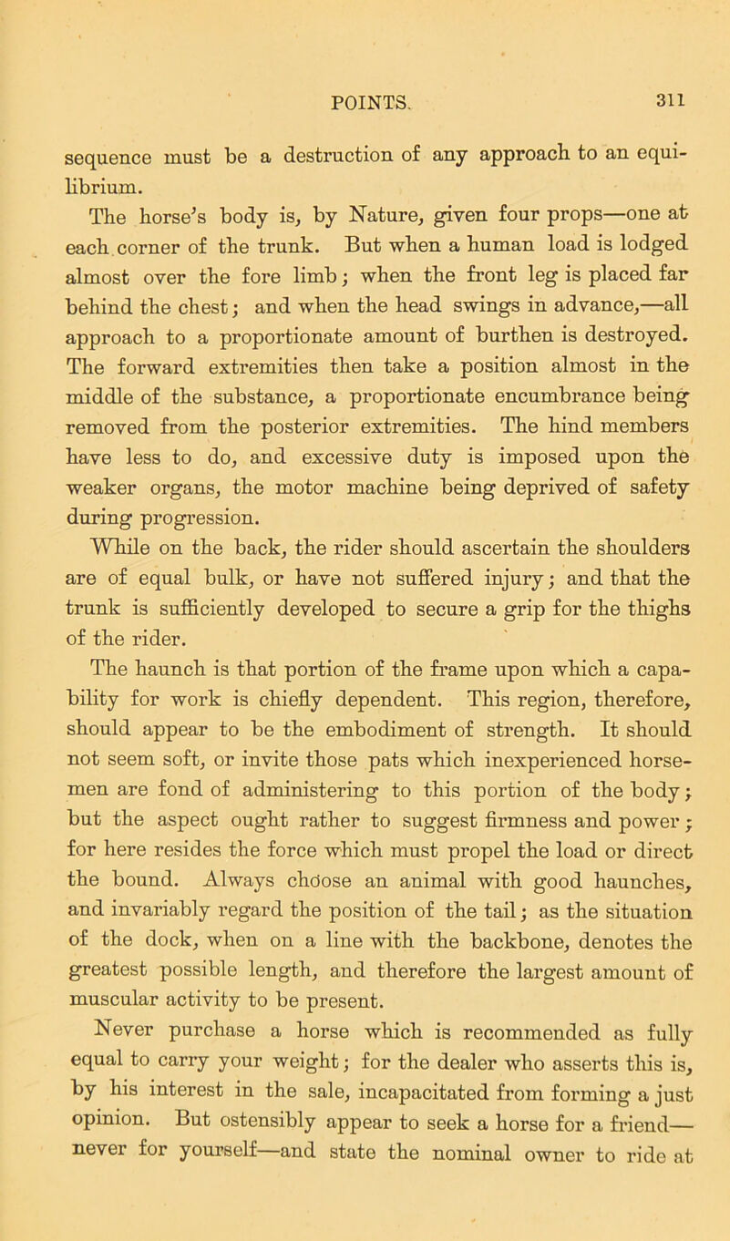 sequence must be a destruction of any approach to an equi- librium. The horse’s body is, by Nature, given four props—one at each corner of the trunk. But when a human load is lodged almost over the fore limb; when the front leg is placed far behind the chest; and when the head swings in advance,—all approach to a proportionate amount of burthen is destroyed. The forward extremities then take a position almost in the middle of the substance, a proportionate encumbrance being removed from the posterior extremities. The hind members have less to do, and excessive duty is imposed upon the weaker organs, the motor machine being deprived of safety during progression. While on the back, the rider should ascertain the shoulders are of equal bulk, or have not suffered injury; and that the trunk is sufficiently developed to secure a grip for the thighs of the rider. The haunch is that portion of the frame upon which a capa- bility for work is chiefly dependent. This region, therefore, should appear to be the embodiment of strength. It should not seem soft, or invite those pats which inexperienced horse- men are fond of administering to this portion of the body; but the aspect ought rather to suggest firmness and power ; for here resides the force which must propel the load or direct the bound. Always chdose an animal with good haunches, and invariably regard the position of the tail; as the situation of the dock, when on a line with the backbone, denotes the greatest possible length, and therefore the largest amount of muscular activity to be present. Never purchase a horse which is recommended as fully equal to carry your weight; for the dealer who asserts this is, by his interest in the sale, incapacitated from forming a just opinion. But ostensibly appear to seek a horse for a friend— never for yourself and state the nominal owner to ride at
