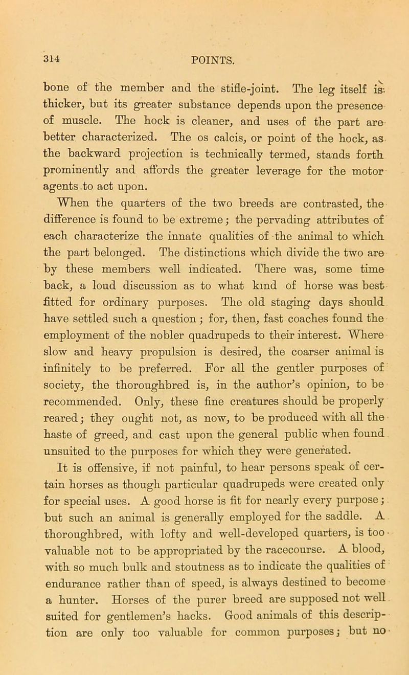 bone of the member and the stifle-joint. The leg itself is; thicker, but its greater substance depends upon the presence of muscle. The hock is cleaner, and uses of the part are better characterized. The os calcis, or point of the hock, as the backward projection is technically termed, stands forth prominently and affords the greater leverage for the motor agents to act upon. When the quarters of the two breeds are contrasted, the difference is found to be extreme; the pervading attributes of each characterize the innate qualities of the animal to which the part belonged. The distinctions which divide the two are by these members well indicated. There was, some time back, a loud discussion as to what kind of horse was best fitted for ordinary purposes. The old staging days should have settled such a question ; for, then, fast coaches found the employment of the nobler quadrupeds to their interest. Where slow and heavy propulsion is desired, the coarser animal is infinitely to be preferred. For all the gentler purposes of society, the thoroughbred is, in the author’s opinion, to be recommended. Only, these fine creatures should be properly reared; they ought not, as now, to be produced with all the haste of greed, and cast upon the general public when found unsuited to the purposes for which they were generated. It is offensive, if not painful, to hear persons speak of cer- tain horses as though particular quadrupeds were created only for special uses. A good horse is fit for nearly every purpose; but such an animal is generally employed for the saddle. A thoroughbred, with lofty and well-developed quarters, is too ■ valuable not to be appropriated by the racecourse. A blood, with so much bulk and stoutness as to indicate the qualities of endurance rather than of speed, is always destined to become a hunter. Horses of the purer breed are supposed not well suited for gentlemen’s hacks. Good animals of this descrip- tion are only too valuable for common purposes \ but no