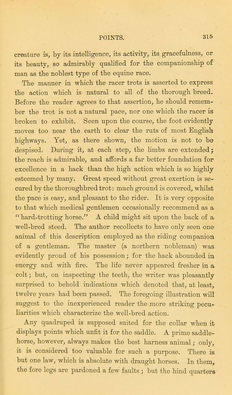 creature is, by its intelligence, its activity, its gracefulness, or its beauty, so admirably qualified for tbe companionship of man as the noblest type of the equine race. The manner in which the racer trots is asserted to express the action which is natural to all of the thorough breed. Before the reader agrees to that assertion, he should remem- ber the trot is not a natural pace, nor one which the racer is broken to exhibit. Seen upon the course, the foot evidently moves too near the earth to clear the ruts of most English highways. Yet, as there shown, the motion is not to be despised. During it, at each step, the limbs are extended; the reach is admirable, and affords a far better foundation for excellence in a hack than the high action which is so highly esteemed by many. Great speed without great exertion is se- cured by the thoroughbred trot: much ground is covered, whilst the pace is easy, and pleasant to the rider. It is very opposite to that which medical gentlemen occasionally recommend as a “ hard-trotting horse.” A child might sit upon the back of a well-bred steed. The author recollects to have only seen one animal of this description employed as the riding companion of a gentleman. The master (a northern nobleman) was evidently proud of his possession; for the hack abounded in energy and with fire. The life never appeared fresher in a colt; but, on inspecting the teeth, the writer was pleasantly surprised to behold indications which denoted that, at least, twelve years had been passed. The foregoing illustration will suggest to the inexperienced reader the more striking pecu- liarities which characterize the well-bred action. Any quadruped is supposed suited for the collar when it displays points which unfit it for the saddle. A prime saddle- horse, however, always makes the best harness animal; only, it is considered too valuable for such a purpose. There is but one law, which is absolute with draught horses. In them, the fore legs are pardoned a few faults ; but the hind quarters
