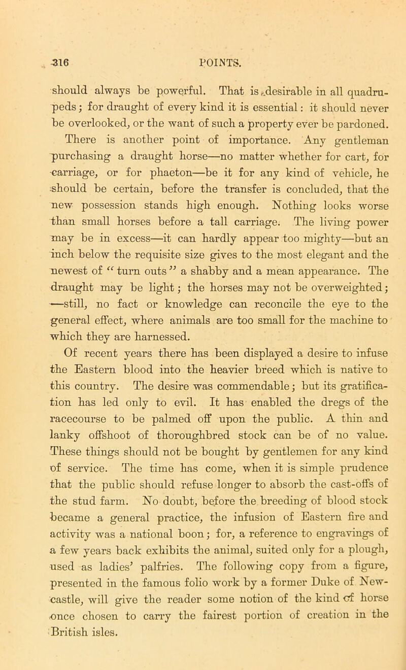 should always be powerful. That is ...desirable in all quadru- peds ; for draught of every kind it is essential: it should never be overlooked, or the want of such a property ever be pardoned. There is another point of importance. Any gentleman purchasing a draught horse—no matter whether for cart; for •carriage; or for phaeton—be it for any kind of vehicle, he should be certain, before the transfer is concluded, that the new possession stands high enough. Nothing looks worse than small horses before a tall carriage. The living power may be in excess—it can hardly appear too mighty—but an inch below the requisite size gives to the most elegant and the newest of “ turn outs” a shabby and a mean appearance. The draught may be light; the horses may not be overweighted; —still, no fact or knowledge can reconcile the eye to the general effect, where animals are too small for the machine to which they are harnessed. Of recent years there has been displayed a desire to infuse the Eastern blood into the heavier breed which is native to this country. The desire was commendable; but its gratifica- tion has led only to evil. It has enabled the dregs of the racecourse to be palmed off upon the public. A thin and lanky offshoot of thoroughbred stock can be of no value. These things should not be bought by gentlemen for any kind of service. The time has come, when it is simple prudence that the public should refuse longer to absorb the cast-offs of the stud farm. No doubt, before the breeding of blood stock became a general practice, the infusion of Eastern fire and activity was a national boon; for, a reference to engravings of a few years back exhibits the animal, suited only for a plough, used as ladies’ palfries. The following copy from a figure, presented in the famous folio work by a former Duke of New- castle, will give the reader some notion of the kind cf horse .once chosen to carry the fairest portion of creation in the British isles.