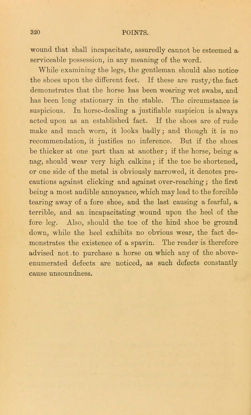 wound that shall incapacitate, assuredly cannot be esteemed a• serviceable possession, in any meaning of the word. While examining the legs, the gentleman should also notice- the shoes upon the different feet. If these are rusty,'the fact demonstrates that the horse has been wearing wet swabs, and has been long stationary in the stable. The circumstance is- suspicious. In horse-dealing a justifiable suspicion is always acted upon as an established fact. If the shoes are of rude make and much worn, it looks badly; and though it is no recommendation, it justifies no inference. But if the shoes be thicker at one part than at another; if the horse, being a nag, should wear very high calkins; if the toe be shortened, or one side of the metal is obviously narrowed, it denotes pre- cautions against clicking and against over-reaching ; the first being a most audible annoyance, which may lead to the forcible tearing away of a fore shoe, and the last causing a fearful, a terrible, and an incapacitating wound upon the heel of the fore leg. Also, should the toe of the hind shoe be ground down, while the heel exhibits no obvious wear, the fact de- monstrates the existence of a spavin. The reader is therefore advised not.to purchase a horse on which any of the above- enumerated defects are noticed, as such defects constantly cause unsoundness.