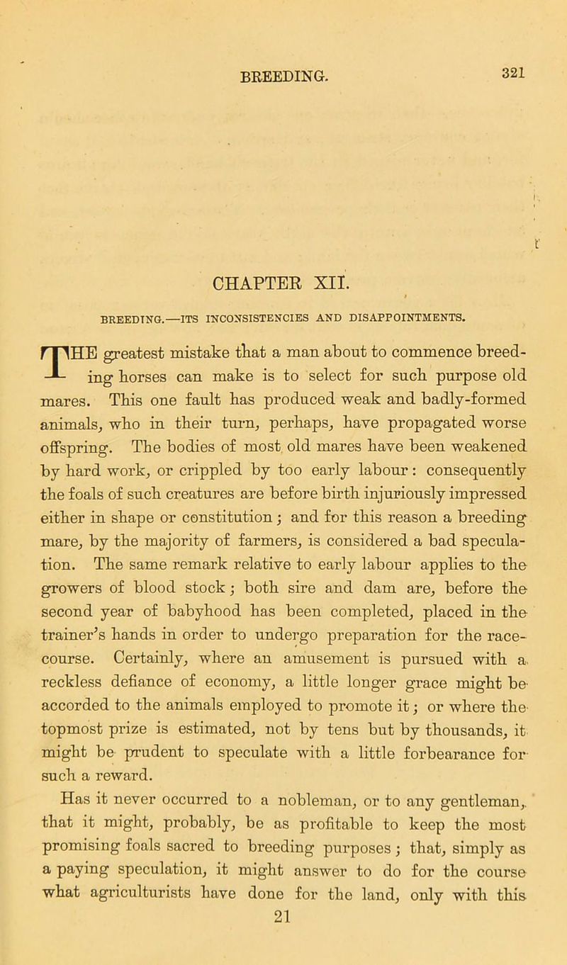 CHAPTER XII. i BREEDING.—ITS INCONSISTENCIES AND DISAPPOINTMENTS. THE greatest mistake that a man about to commence breed- ing horses can make is to select for such purpose old mares. This one fault has produced weak and badly-formed animals, who in their turn, perhaps, have propagated worse offspring. The bodies of most old mares have been weakened by hard work, or crippled by too early labour: consequently the foals of such creatures are before birth injuriously impressed either in shape or constitution; and for this reason a breeding mare, by the majority of farmers, is considered a bad specula- tion. The same remark relative to early labour applies to the growers of blood stock; both sire and dam are, before the second year of babyhood has been completed, placed in the trainer’s hands in order to undergo preparation for the race- course. Certainly, where an amusement is pursued with a, reckless defiance of economy, a little longer grace might be' accorded to the animals employed to promote it; or where the- topmost prize is estimated, not by tens but by thousands, it might be prudent to speculate with a little forbearance for such a reward. Has it never occurred to a nobleman, or to any gentleman,, that it might, probably, be as profitable to keep the most promising foals sacred to breeding purposes; that, simply as a paying speculation, it might answer to do for the course what agriculturists have done for the land, only with this 21