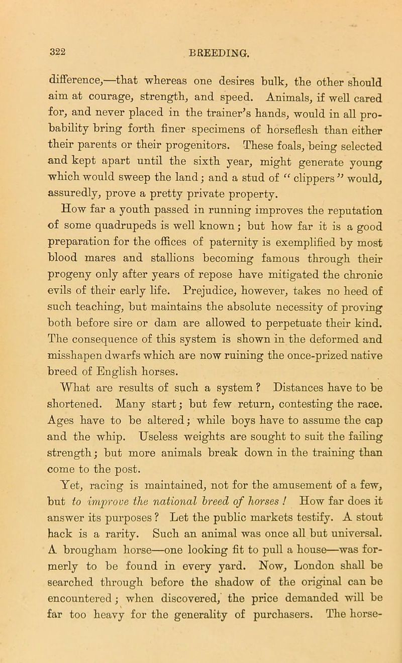 difference,—that whereas one desires hulk, the other should aim at courage, strength, and speed. Animals, if well cared for, and never placed in the trainer's hands, would in all pro- bability bring forth finer specimens of horseflesh than either their parents or their progenitors. These foals, being selected and kept apart until the sixth year, might generate young which would sweep the land; and a stud of “ clippers ” would, assuredly, prove a pretty private property. How far a youth passed in running improves the reputation of some quadrupeds is well known; but how far it is a good preparation for the offices of paternity is exemplified by most blood mares and stallions becoming famous through their progeny only after years of repose have mitigated the chronic evils of their early life. Prejudice, however, takes no heed of such teaching, but maintains the absolute necessity of proving both before sire or dam are allowed to perpetuate their kind. The consequence of this system is shown in the deformed and misshapen dwarfs which are now ruining the once-prized native breed of English horses. What are results of such a system ? Distances have to be shortened. Many start; but few return, contesting the race. Ages have to be altered; while boys have to assume the cap and the whip. Useless weights are sought to suit the failing strength; but more animals break down in the training than come to the post. Yet, racing is maintained, not for the amusement of a few, but to improve the national breed of horses ! How far does it answer its purposes ? Let the public markets testify. A stout hack is a rarity. Such an animal was once all but universal. A brougham horse—one looking fit to pull a house—was for- merly to be found in every yard. Now, London shall be searched through before the shadow of the original can be encountered; when discovered, the price demanded will be » far too heavy for the generality of purchasers. The horse-