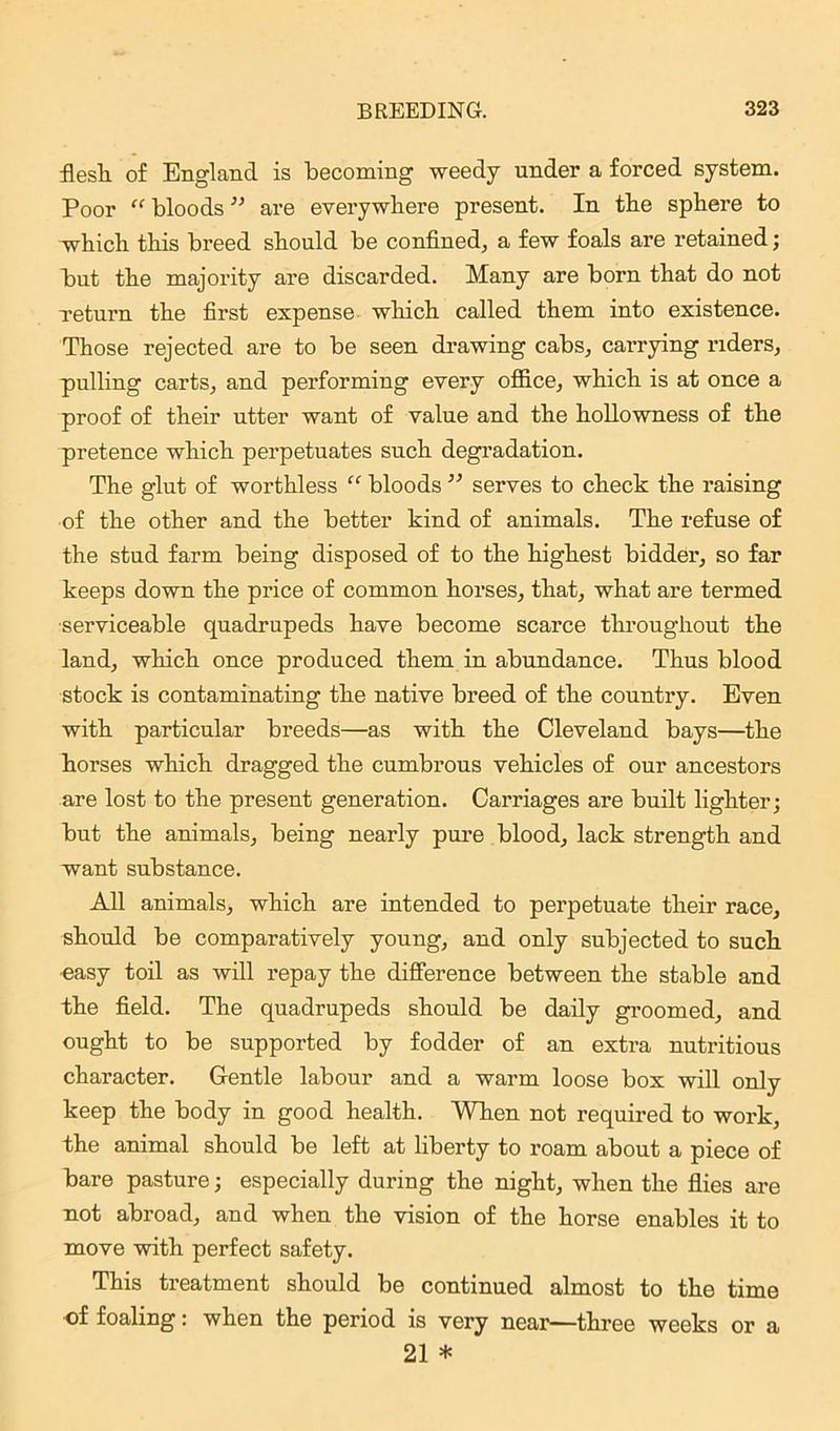 flesh of England is becoming weedy under a forced system. Poor “ bloods ” are everywhere present. In the sphere to which this breed should be confined, a few foals are retained; but the majority are discarded. Many are born that do not return the first expense which called them into existence. Those rejected are to be seen drawing cabs, carrying riders, pulling carts, and performing every office, which is at once a proof of their utter want of value and the hollowness of the pretence which perpetuates such degradation. The glut of worthless “ bloods ” serves to check the raising of the other and the better kind of animals. The refuse of the stud farm being disposed of to the highest bidder, so far keeps down the price of common horses, that, what are termed serviceable quadrupeds have become scarce throughout the land, which once produced them in abundance. Thus blood stock is contaminating the native breed of the country. Even with particular breeds—as with the Cleveland bays—the horses which dragged the cumbrous vehicles of our ancestors are lost to the present generation. Carriages are built lighter; but the animals, being nearly pure blood, lack strength and want substance. All animals, which are intended to perpetuate their race, should be comparatively young, and only subjected to such ■easy toil as will repay the difference between the stable and the field. The quadrupeds should be daily groomed, and ought to be supported by fodder of an extra nutritious character. Gentle labour and a warm loose box will only keep the body in good health. When not required to work, the animal should be left at liberty to roam about a piece of bare pasture; especially during the night, when the flies are not abroad, and when the vision of the horse enables it to move with perfect safety. This treatment should be continued almost to the time of foaling: when the period is very near—three weeks 21 * or a