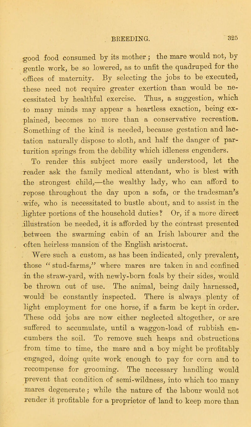 good food consumed by its mother ; the mare would not, by gentle work, be so lowered, as to unfit the quadruped for the •offices of maternity. By selecting the jobs to be executed, these need not require greater exertion than would be ne- cessitated by healthful exercise. Thus, a suggestion, which to many minds may appear a heartless exaction, being ex- plained, becomes no more than a conservative recreation. Something of the kind is needed, because gestation and lac- tation naturally dispose to sloth, and half the danger of par- turition springs from the debility which idleness engenders. To render this subject more easily understood, let the reader ask the family medical attendant, who is blest with the strongest child,—the wealthy lady, who can afford to repose throughout the day upon a sofa, or the tradesman's wife, who is necessitated to bustle about, and to assist in the .lighter portions of the household duties ? Or, if a more direct illustration be needed, it is afforded by the contrast presented between the swarming cabin of an Irish labourer and the often heirless mansion of the English aristocrat. Were such a custom, as has been indicated, only prevalent, those “ stud-farms, where mares are taken in and confined in the straw-yard, with newly-born foals by their sides, would be thrown out of use. The animal, being daily harnessed, would be constantly inspected. There is always plenty of light employment for one horse, if a farm be kept in order. These odd jobs are now either neglected altogether, or are suffered to accumulate, until a waggon-load of rubbish en- cumbers the soil. To remove such heaps and obstractions from time to time, the mare and a boy might be profitably engaged, doing quite work enough to pay for corn and to recompense for grooming. The necessary handling would prevent that condition of semi-wildness, into which too many mares degenerate; while the nature of the labour would not render it profitable for a proprietor of land to keep more than