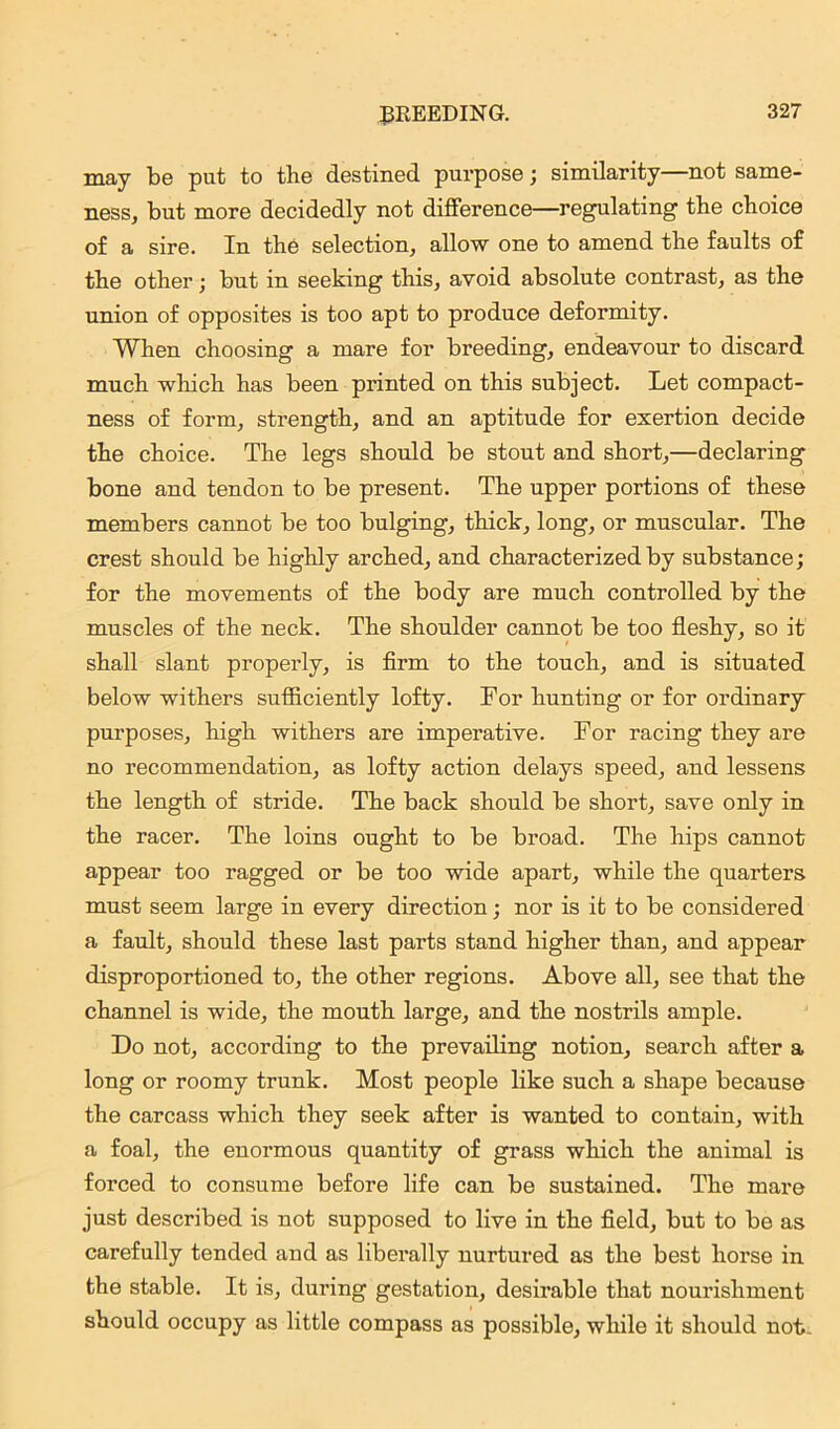 may be put to the destined purpose; similarity—not same- ness, but more decidedly not difference—regulating the choice of a sire. In the selection, allow one to amend the faults of the other; but in seeking this, avoid absolute contrast, as the union of opposites is too apt to produce deformity. When choosing a mare for breeding, endeavour to discard much which has been printed on this subject. Let compact- ness of form, strength, and an aptitude for exertion decide the choice. The legs should be stout and short,—declaring bone and tendon to be present. The upper portions of these members cannot be too bulging, thick, long, or muscular. The crest should be highly arched, and characterized by substance; for the movements of the body are much controlled by the muscles of the neck. The shoulder cannot be too fleshy, so it shall slant properly, is firm to the touch, and is situated below withers sufficiently lofty. For hunting or for ordinary purposes, high withers are imperative. For racing they are no recommendation, as lofty action delays speed, and lessens the length of stride. The back should be short, save only in the racer. The loins ought to be broad. The hips cannot appear too ragged or be too wide apart, while the quarters must seem large in every direction; nor is it to be considered a fault, should these last parts stand higher than, and appear disproportioned to, the other regions. Above all, see that the channel is wide, the mouth large, and the nostrils ample. Do not, according to the prevailing notion, search after a long or roomy trunk. Most people like such a shape because the carcass which they seek after is wanted to contain, with a foal, the enormous quantity of grass which the animal is forced to consume before life can be sustained. The mare just described is not supposed to live in the field, but to be as carefully tended and as liberally nurtured as the best horse in the stable. It is, during gestation, desirable that nourishment should occupy as little compass as possible, while it should not