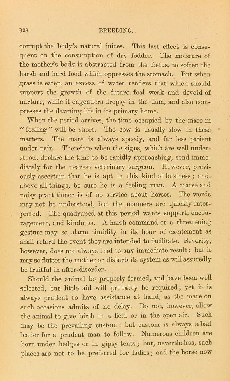 corrupt the body’s natural juices. This last effect is conse- quent on the consumption of dry fodder. The moisture of the mother’s body is abstracted from the foetus, to soften the harsh and hard food which oppresses the stomach. But when grass is eaten, an excess of water renders that which should support the growth of the future foal weak and devoid of nurture, while it engenders dropsy in the dam, and also com- presses the dawning life in its primary home. When the period arrives, the time occupied by the mare in <c foaling ” will be short. The cow is usually slow in these matters. The mare is always speedy, and far less patient under pain. Therefore when the signs, which are well under- stood, declare the time to be rapidly approaching, send imme- diately for the nearest veterinary surgeon. However, previ- ously ascertain that he is apt in this kind of business; and, above all things, be sure he is a feeling man. A coarse and noisy practitioner is of no service about horses. The words may not be understood, but the manners are quickly inter- preted. The quadruped at this period wants support, encou- ragement, and kindness. A harsh command or a threatening gesture may so alarm timidity in its hour of excitement as shall retard the event they are intended to facilitate. Severity, however, does not always lead to any immediate result; but it may so flutter the mother or disturb its system as will assuredly be fruitful in after-disorder. Should the animal be properly formed, and have been well selected, but little aid will probably be required; yet it is always prudent to have assistance at hand, as the mare on such occasions admits of no delay. Do not, however, allow the animal to give birth in a field or in the open air. Such may be the prevailing custom; but custom is always a bad leader for a prudent man to follow. Numerous children are born under hedges or in gipsy tents; but, nevertheless, such places are not to be preferred for ladies; and the horse now