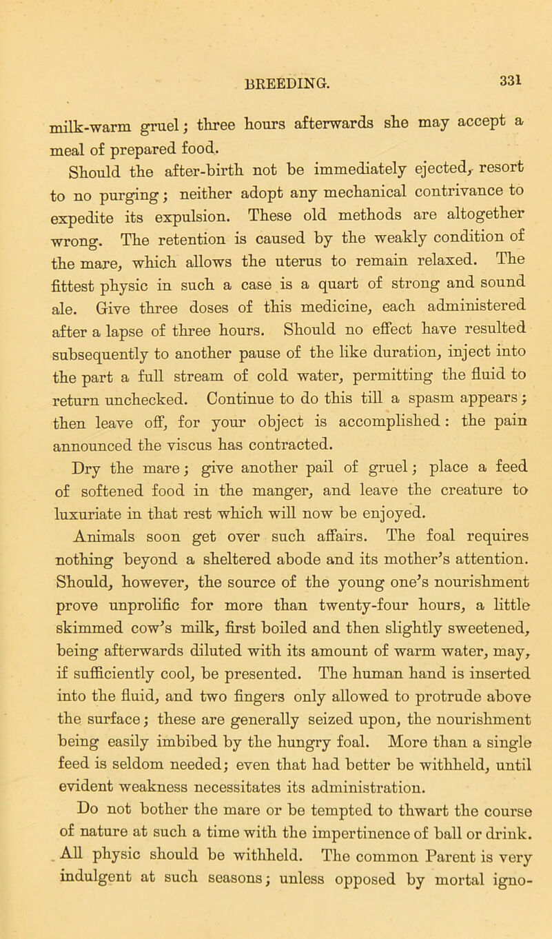 milk-warm gruel; three hours afterwards she may accept a meal of prepared food. Should the after-birth not be immediately ejected, resort to no purging; neither adopt any mechanical contrivance to expedite its expulsion. These old methods are altogether wrong. The retention is caused by the weakly condition of the mare, which allows the uterus to remain relaxed. The fittest physic in such a case is a quart of strong and sound ale. Give three doses of this medicine, each administered after a lapse of three hours. Should no effect have resulted subsequently to another pause of the like duration, inject into the part a full stream of cold water, permitting the fluid to return unchecked. Continue to do this till a spasm appears; then leave off, for your object is accomplished: the pain announced the viscus has contracted. Dry the mare; give another pail of gruel; place a feed of softened food in the manger, and leave the creature to luxuriate in that rest which will now be enjoyed. Animals soon get over such affairs. The foal requires nothing beyond a sheltered abode and its mother’s attention. Should, however, the source of the young one’s nourishment prove unprolific for more than twenty-four hours, a little skimmed cow’s milk, first boiled and then slightly sweetened, being afterwards diluted with its amount of warm water, may, if sufficiently cool, be presented. The human hand is inserted into the fluid, and two fingers only allowed to protrude above the surface; these are generally seized upon, the nourishment being easily imbibed by the hungry foal. More than a single feed is seldom needed; even that had better be withheld, until evident weakness necessitates its administration. Do not bother the mare or be tempted to thwart the course of nature at such a time with the impertinence of ball or drink. All physic should be withheld. The common Parent is very indulgent at such seasons; unless opposed by mortal igno-