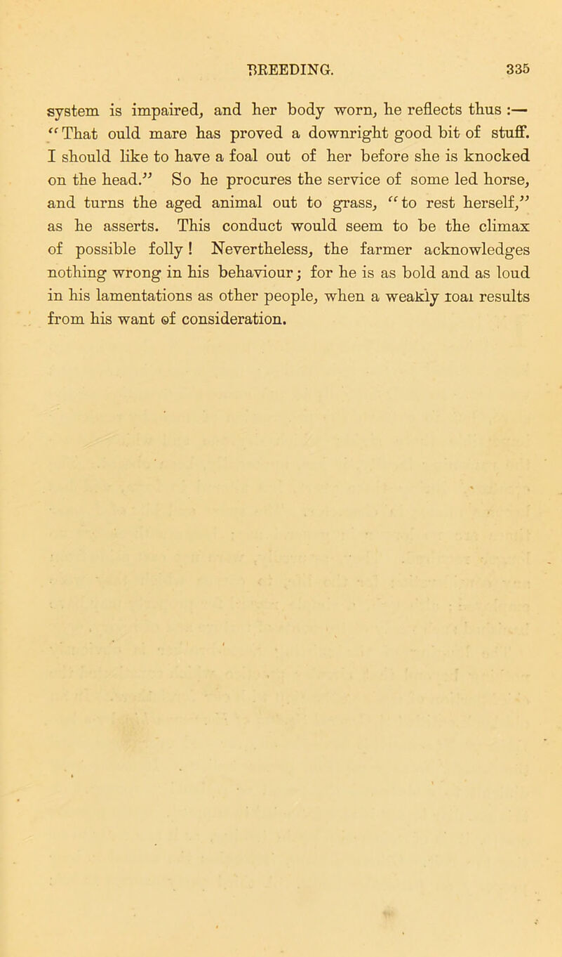 system is impaired, and her body worn, he reflects thus :— “ That ould mare has proved a downright good bit of stuff. I should like to have a foal out of her before she is knocked on the head.” So he procures the service of some led horse, and turns the aged animal out to grass, “to rest herself,” as he asserts. This conduct would seem to be the climax of possible folly! Nevertheless, the farmer acknowledges nothing wrong in his behaviour • for he is as bold and as loud in his lamentations as other people, when a weakly ioai results from his want ©f consideration.