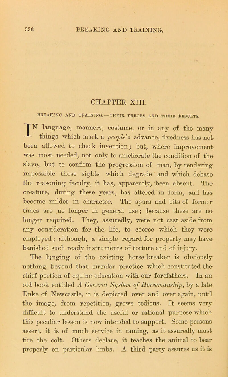 CHAPTER XIII. breaking and training.—THEIR errors and their results. FIST language, manners, costume, or in any of the many- things which mark a -people’s advance, fixedness has not keen allowed to check invention; but, where improvement was most needed, not only to ameliorate the condition of the slave, but to confirm the progression of man, by rendering impossible those sights which degrade and which debase the reasoning faculty, it has, apparently, been absent. The creature, during these years, has altered in form, and has become milder in character. The spurs and bits of former times are no longer in general use; because these are no longer required. They, assuredly, were not cast aside from any consideration for the life, to coerce which they were employed; although, a simple regard for property may have banished such ready instruments of torture and of injury. The lunging of the existing horse-breaker is obviously nothing beyond that circular practice which constituted the chief portion of equine education with our forefathers. In an old book entitled A General System of Horsemanship, by a late Duke of Newcastle, it is depicted over and over again, until the image, from repetition, grows tedious. It seems very difficult to understand the useful or rational purpose which this peculiar lesson is now intended to support. Some persons assert, it is of much service in taming, as it assuredly must tire the colt. Others declare, it teaches the animal to bear properly on particular limbs. A third party assures us it is