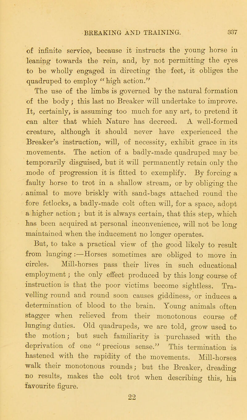 of infinite service, because it instructs the young horse in leaning towards the rein, and, by not permitting the eyes to be wholly engaged in directing the feet, it obliges the quadruped to employ “ high action.” The use of the limbs is governed by the natural formation of the body; this last no Breaker will undertake to improve. It, certainly, is assuming too much for any art, to pretend it can alter that which Nature has decreed. A well-formed creature, although it should never have experienced the Breaker’s instruction, will, of necessity, exhibit grace in its movements. The action of a badly-made quadruped may be temporarily disguised, but it will permanently retain only the mode of progression it is fitted to exemplify. By forcing a faulty horse to trot in a shallow stream, or by obliging the animal to move briskly with sand-bags attached round the fore fetlocks, a badly-made colt often will, for a space, adopt a higher action; but it is always certain, that this step, which has been acquired at personal inconvenience, will not be long maintained when the inducement no longer operates. But, to take a practical view of the good likely to result from lunging :—Horses sometimes are obliged to move in circles. Mill-horses pass their lives in such educational employment; the only effect produced by this long course of instruction is that the poor victims become sightless. Tra- velling round and round soon causes giddiness, or induces a determination of blood to the brain. Young animals often stagger when relieved from their monotonous course of lunging duties. Old quadrupeds, we are told, grow used to the motion; but such familiarity is purchased with the deprivation of one “ precious sense.” This termination is hastened with the rapidity of the movements. Mill-horses walk their monotonous rounds; but the Breaker, dreading no results, makes the colt trot when describing this, his favourite figure. 22