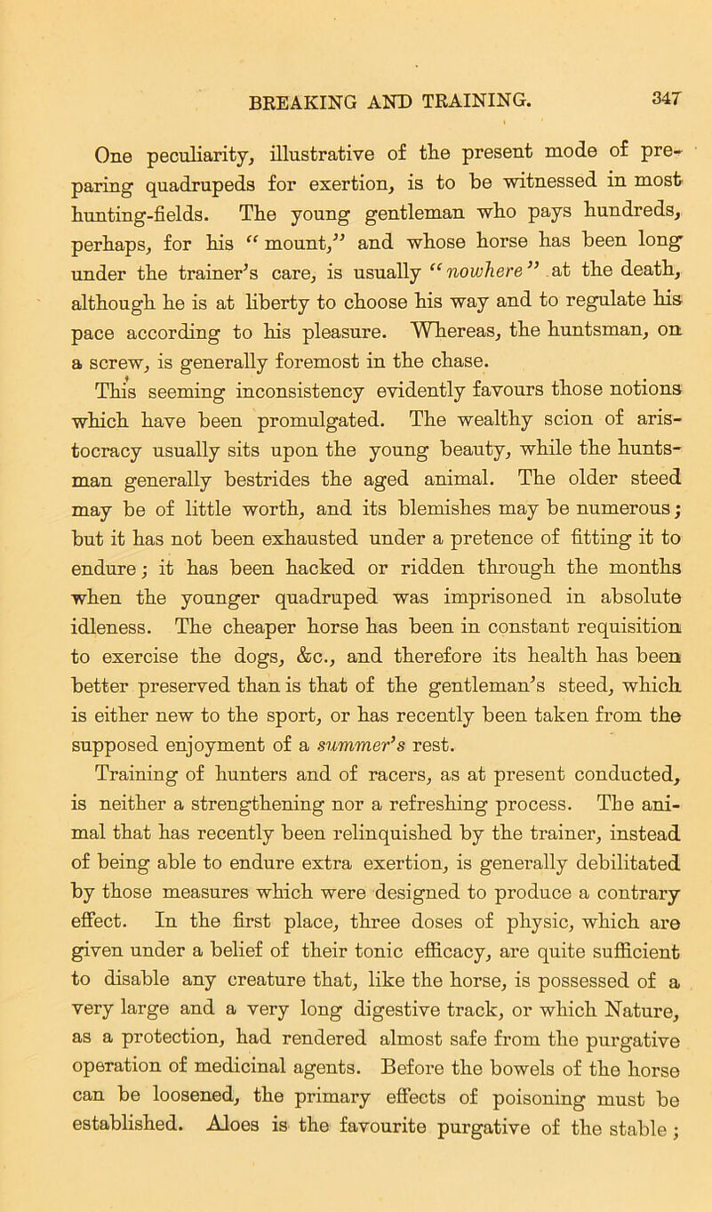 One peculiarity, illustrative of the present mode of pre- paring quadrupeds for exertion, is to be witnessed in most hunting-fields. The young gentleman who pays hundreds, perhaps, for his “ mount,” and whose horse has been long under the trainer’s care, is usually “ nowhere ” at the death, although he is at liberty to choose his way and to regulate his pace according to his pleasure. Whereas, the huntsman, on a screw, is generally foremost in the chase. This seeming inconsistency evidently favours those notions which have been promulgated. The wealthy scion of aris- tocracy usually sits upon the young beauty, while the hunts- man generally bestrides the aged animal. The older steed may be of little worth, and its blemishes may be numerous; but it has not been exhausted under a pretence of fitting it to endure; it has been hacked or ridden through the months when the younger quadruped was imprisoned in absolute idleness. The cheaper horse has been in constant requisition to exercise the dogs, &c., and therefore its health has been better preserved than is that of the gentleman’s steed, which is either new to the sport, or has recently been taken from the supposed enjoyment of a summer’s rest. Training of hunters and of racers, as at present conducted, is neither a strengthening nor a refreshing process. Tbe ani- mal that has recently been relinquished by the trainer, instead of being able to endure extra exertion, is generally debilitated by those measures which were designed to produce a contrary effect. In the first place, three doses of physic, which are given under a belief of their tonic efficacy, are quite sufficient to disable any creature that, like the horse, is possessed of a very large and a very long digestive track, or which Nature, as a protection, had rendered almost safe from the purgative operation of medicinal agents. Before the bowels of the horse can be loosened, the primary effects of poisoning must be established. Aloes is the favourite purgative of the stable;