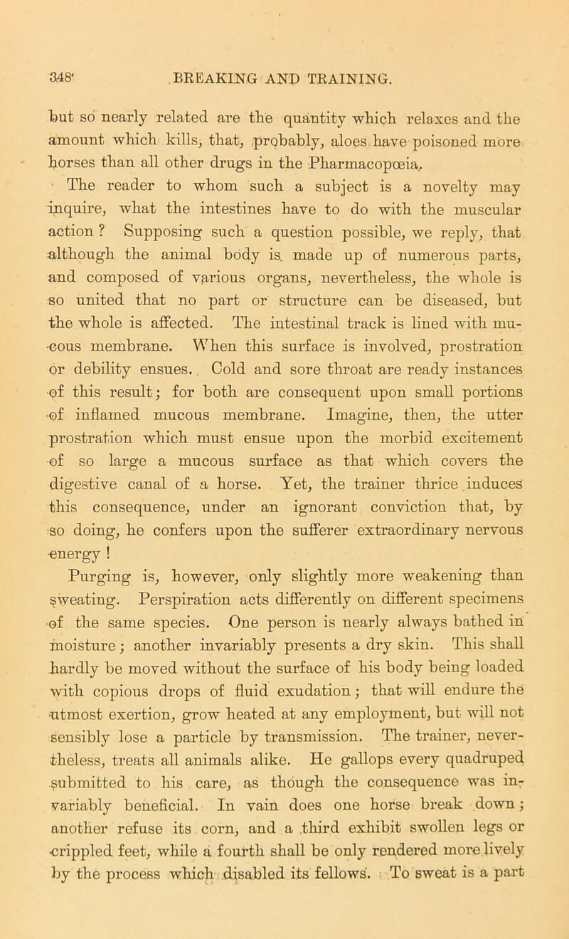 lout so nearly related are tlie quantity which relaxes and the amount which kills, that, probably, aloes have poisoned more horses than all other drugs in the Pharmacopoeia.. The reader to whom such a subject is a novelty may inquire, what the intestines have to do with the muscular action ? Supposing such a question possible, we reply, that Although the animal body is, made up of numerous parts, and composed of various organs, nevertheless, the whole is so united that no part or structure can be diseased, but the whole is affected. The intestinal track is lined with mu- •cous membrane. When this surface is involved, prostration or debility ensues. Cold and sore throat are ready instances of this result; for both are consequent upon small portions •of inflamed mucous membrane. Imagine, then, the utter prostration which must ensue upon the morbid excitement of so large a mucous surface as that which covers the digestive canal of a horse. Yet, the trainer thrice induces this consequence, under an ignorant conviction that, by so doing, he confers upon the sufferer extraordinary nervous •energy ! Purging is, however, only slightly more weakening than sweating. Perspiration acts differently on different specimens •of the same species. One person is nearly always bathed in moisture ; another invariably presents a dry skin. This shall hardly be moved without the surface of his body being loaded with copious drops of fluid exudation; that will endure the utmost exertion, grow heated at any employment, but will not sensibly lose a particle by transmission. The trainer, never- theless, treats all animals alike. He gallops every quadruped submitted to his care, as though the consequence was in- variably beneficial. In vain does one horse break down; another refuse its corn, and a third exhibit swollen legs or •crippled feet, while a fourth shall be only rendered more lively by the process which disabled its fellows. To sweat is a part