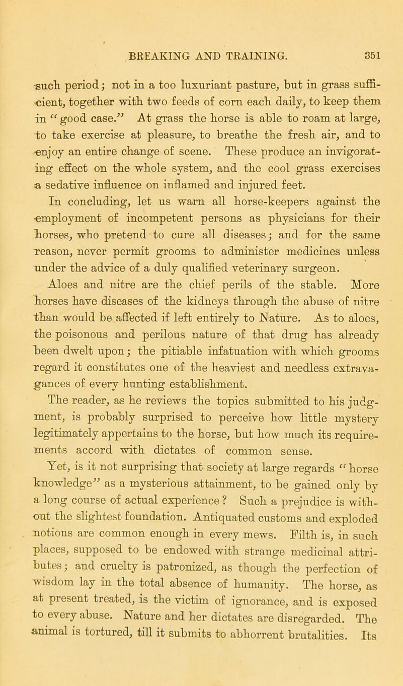 ■such period; not in a too luxuriant pasture, but in grass suffi- cient, together with two feeds of corn each daily, to keep them in “good case.” At grass the horse is able to roam at large, to take exercise at pleasure, to breathe the fresh air, and to ■enjoy an entire change of scene. These produce an invigorat- ing effect on the whole system, and the cool grass exercises a sedative influence on inflamed and injured feet. In concluding, let us warn all horse-keepers against the •employment of incompetent persons as physicians for their horses, who pretend to cure all diseases; and for the same reason, never permit grooms to administer medicines unless under the advice of a duly qualified veterinary surgeon. Aloes and nitre are the chief perils of the stable. More horses have diseases of the kidneys through the abuse of nitre than would be affected if left entirely to Nature. As to aloes, the poisonous and perilous nature of that drug has already been dwelt upon; the pitiable infatuation with which grooms regard it constitutes one of the heaviest and needless extrava- gances of every hunting establishment. The reader, as he reviews the topics submitted to his judg- ment, is probably surprised to perceive how little mystery legitimately appertains to the horse, but how much its require- ments accord with dictates of common sense. Yet, is it not surprising that society at large regards “horse knowledge” as a mysterious attainment, to be gained only by a long course of actual experience ? Such a prejudice is with- out the slightest foundation. Antiquated customs and exploded notions are common enough in every mews. Filth is, in such places, supposed to be endowed with strange medicinal attri- butes ; and cruelty is patronized, as though the perfection of wisdom lay in the total absence of humanity. The horse, as at present treated, is the victim of ignorance, and is exposed to every abuse. Nature and her dictates are disregarded. The animal is tortured, till it submits to abhorrent brutalities. Its