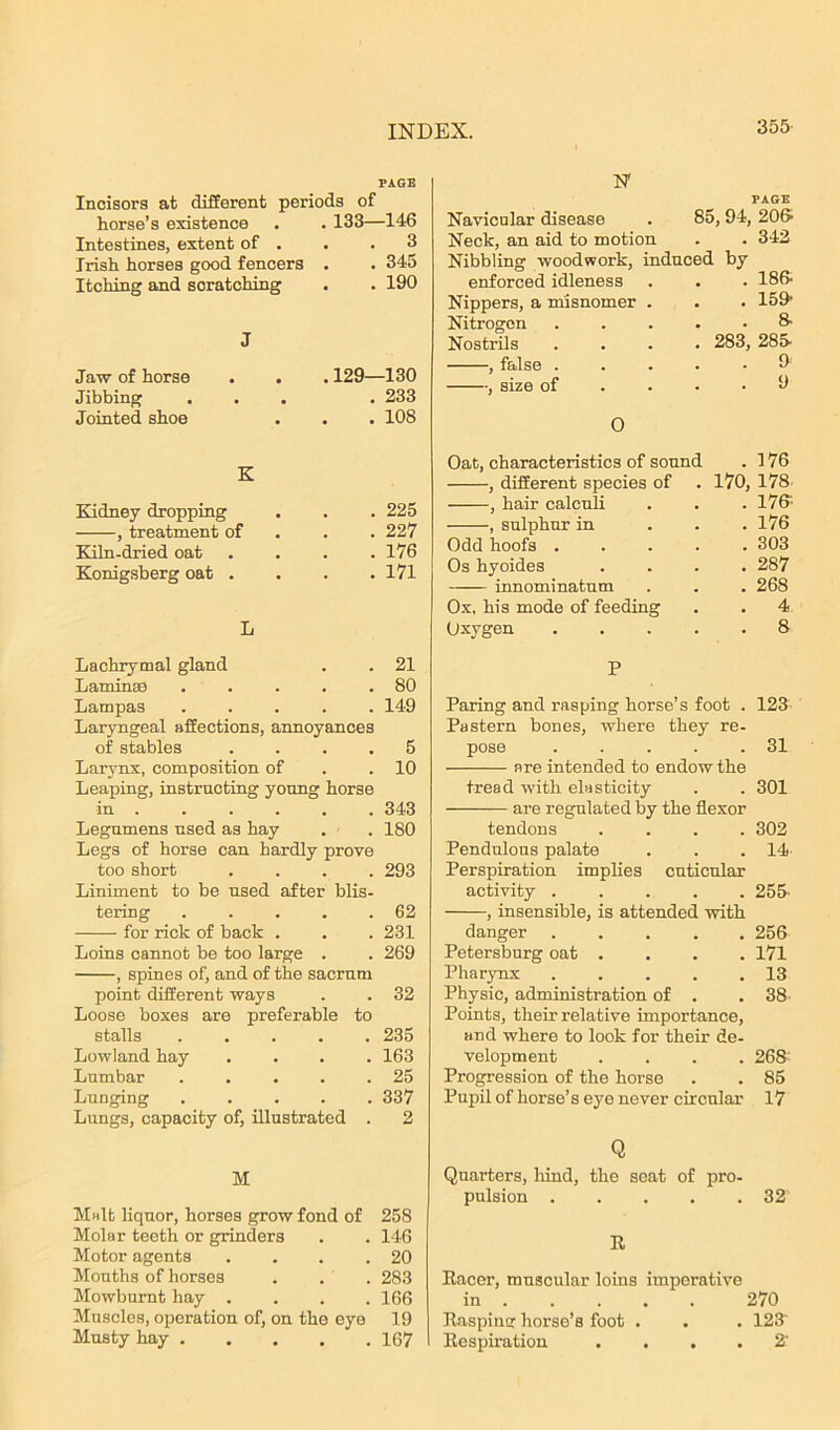 PAGE Incisors at different periods of horse’s existence . . 133—146 Intestines, extent of . . .3 Irish horses good fencers . . 345 Itching and scratching . . 190 J Jaw of horse Jibbing Jointed shoe . 129—130 . 233 . 108 K Kidney dropping , treatment of Kiln-dried oat Konigsberg oat . . 225 . 227 . 176 . 171 L Lachrymal gland . . 21 Laminae . . . . .80 Lampas ..... 149 Laryngeal affections, annoyances of stables .... 5 Larynx, composition of .10 Leaping, instructing young horse in 343 Legumens used as hay . . 180 Legs of horse can hardly prove too short .... 293 Liniment to be used after blis- tering 62 for rick of back . . . 231 Loins cannot be too large . . 269 , spines of, and of the sacrum point different ways . . 32 Loose boxes are preferable to stalls 235 Lowland hay .... 163 Lumbar . . . . .25 Lunging ..... 337 Lungs, capacity of, illustrated . 2 M Malt liquor, horses grow fond of 258 Molar teeth or grinders . . 146 Motor agents . . . .20 Mouths of horses . . . 283 Mowbumt hay .... 166 Muscles, operation of, on the eye 19 Musty hay 167 1ST PAGE Navicular disease . 85, 94, 206’ Neck, an aid to motion . . 342 Nibbling woodwork, induced by enforced idleness . . . 186- Nippers, a misnomer . . . 159* Nitrogen ..... 8- Nostrils .... 283, 285- , false ..... 9 , size of . • .9 O Oat, characteristics of sound . 176 , different species of . 170, 178 , hair calculi . . . 176-- , sulphur in ... 176 Odd hoofs ..... 303 Os hyoides .... 287 innominatum . . . 268 Ox, his mode of feeding . . 4 Oxygen 8 P Paring and rasping horse’s foot . 123 Pastern bones, where they re- pose . . . . .31 are intended to endow the tread with elasticity . . 301 are regulated by the flexor tendons .... 302 Pendulous palate . . . 14- Perspiration implies cuticular activity ..... 255- , insensible, is attended with danger 256 Petersburg oat .... 171 Pharynx 13 Physic, administration of . . 38 Points, their relative importance, and where to look for their de- velopment .... 268 Progression of the horse . . 85 Pupil of horse’s eye never circular 17 Q Quarters, hind, the seat of pro- pulsion 32' R Racer, muscular loins imperative in 270 Rasping horse’s foot . . . 123 Respiration .... 2*