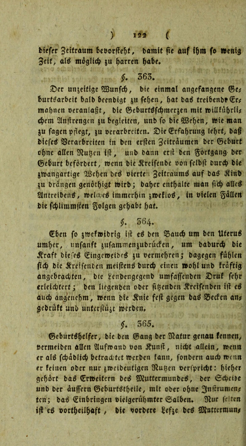 ) ( biefer Settraum be&orffebf, bamit fte auf ihm fo Wenig Seif, al$ möglich $u Darren habe. $. 363* Der un$eifige ©unf#, btc einmal angefangene ©e* burf^arbeit halb beenbigt $u feben, bat ba$ treibenbt©r* mahnen veranlagt, bie ©eburtöf#mer$en mit wifffübrli* #em 2Jn|?rengen $u begleiten, unb fo bie ©eben, wie man $u fagen pflegt, ju oerarbreifen* Die Erfahrung lehrt, ba§ bfefeä Serarbreiten in ben erffen geitrdumen ber ©eburt ebne affen Sftugcn tff, unb bann erff ben gorfgang ber ©eburt beforbert, wenn bie Äreifenbe oon felbft bur# bie jwangartige ©eben be$ uierte i Seitraumg auf ba$ $inb $u brdngeit genötigt wirb; baber enthalte man ftcb affeg Slntreibenä, welaeg immerbin &weflo$, in bielen gaffen bie f#limmften golgen gehabt hat* $♦ 564* €ben fo $wefwibrig i|? e$ ben Sau# um ben tlferuä umher, unfanft jufammenjubruefen, um babur# bie $raft biefeg ©ingewetbrg $u bermehren; bagegen fühlen ft# bie Äreifenben meifteng bur# einen Wohl unb frdftig angebrachten, bte benbengegenb umfafienben Druf fehr erleichtert; ben liegenben ober fi($enben ^reifenben if? e$ au# angenehm, wenn bie $nie fefi gegen ba$ Secfen an* gebruft unb unterst werben* £* 365* ©eburt^helfer, bie ben ©ang ber Sftafur genau fennen, öermeiben affen SJufroanb bon Äunft, nicht allein, wenn er al$ f#abli# betrachtet werben fann, fonbern au# wenn er feinen ober nur jweibeutigen 3ffu6en berfpri#t: bieher gehört ba£ Erweitern beg Sttuttermunbeä, ber 6#eit>e unb ber dujfern ©eburtötbeile, mit ober ohne 3nftruntcn* ten; bag €inbringen bielgerubmter ©alben* Sffur feiten borfhetlhaft / bic borbere £ef$e bc$ Sföattermun/
