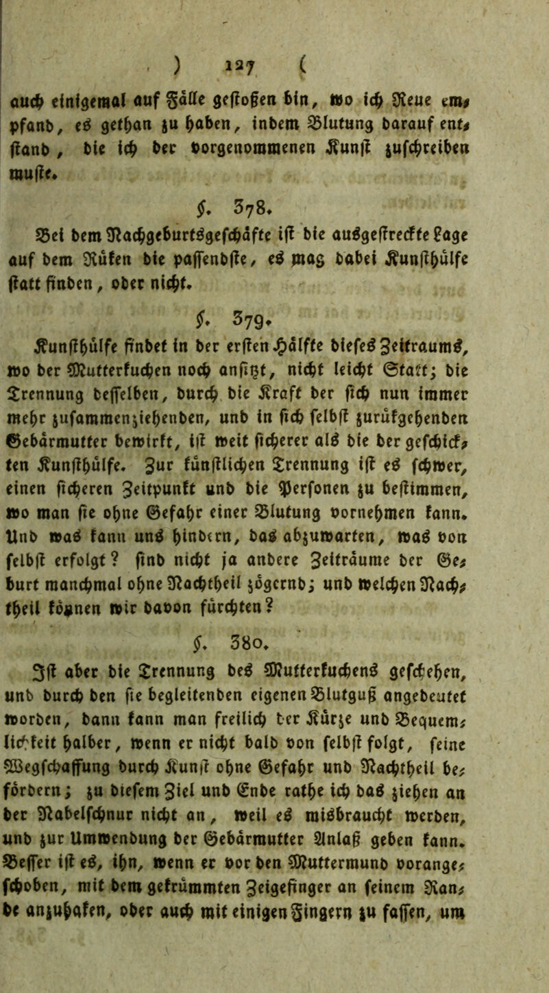 ) 13? ( au# einigemal auf §älTe geflogen 6in, tto i# Dieue mt pfanb, eß gethan $u haben, inbem Blutung barauf ent# jtanb , bie ich ber borgenoraraenen -ftunfe jufchreiben muffe* §. 3yS* S5ci bemSfachgeburtßgefchäfte iff bfe außgeffredfte £age auf bem Sftufen bie pafienbffe/ eß jrtag habet Äunßhülfe (fattfinben, ober nicht* ?♦ 379* $unff hülfe flnbet in ber erffen^dlfte blefe^ Settraum^, »0 ber Sttutterfuchen noch anfist, nicht leicht ©tatt; bie Trennung befifelben, burch bie Äraft ber ftch nun immer mehr $ufamraen$iehenben, unb in fich felbft jurufgehenbett ©ebdrmutter bewirft, t|t »eit fixerer alß bie bergefebief# ten ^unftljülfe* fünftlichen Trennung ift eß ferner, einen ftcheren 3*itpunft unb bie fljerfonen $u beftimmen, wo man fie ohne 0efa()c einer Blutung bornehmen fann* Unb waß fanit unß hinbern, baß abjuwarten, waß bon felbjt erfolgt? ftnb nicht ja anbere 3eitraume ber 0e* burt manchmal ohne 9}achtb*il $6gcrnbi unb Welchen Sftach* theil fo^nen wir babon furchten? ^ / $. 38o. 3(t aber bie Trennung beß SEutterfuchenß gefchefjen, unb burch ben fte begleitenben eigenen 23lutguß angebeutet worben, bann fann man freilich ber Äurje unb bequem* lichfett halber. Wenn er nicht halb bon felbft folgt, feine SBegfchaffung burch ßunft ohne 0efahr unb Sftachrbeil be* forbern; $u btefem 3iel unb 0nbe rathe ich baß jiehen an ber Sßabelfchnur nicht an, weil eß mißbraucht werben, unb jur Umwenbung ber 0ebdrrautter Einlaß geben fann. SBefier ift eß, ihn, wenn er bor ben Sftuttermunb borange* fchoben, mit bem gefrummten 3«gefinger an feinem 3ian* be anjuhafen, ober auch mit einigen Singern ju faßen, um