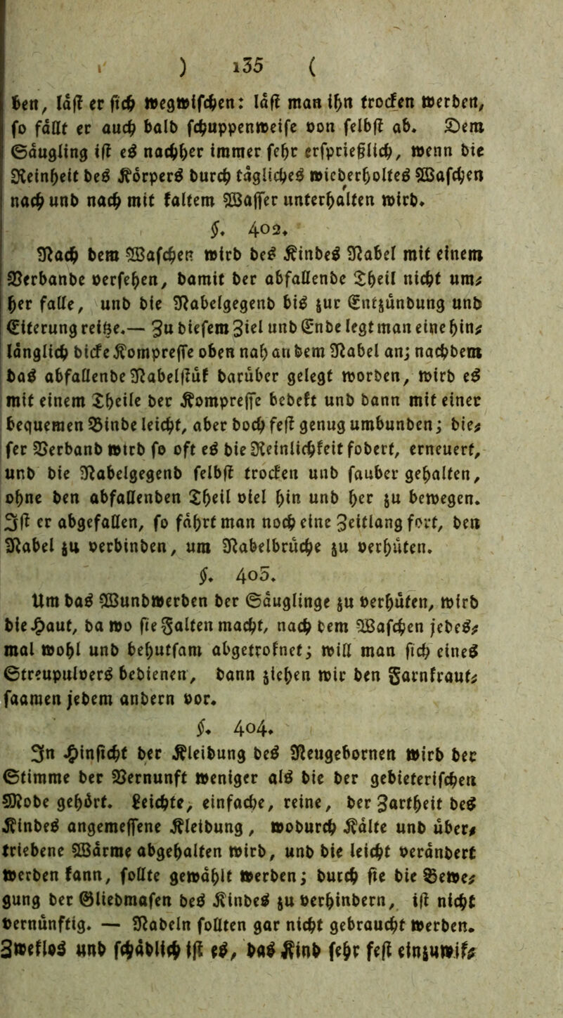 ben, IdfT ec ftch »egmifchen: lag man ihn trocfen »erben, fo fallt er auch halb fchuppenmeife oon felbg ab. £)em ©dugling ig e$ nachher immer fegr erfprieglich, wenn bie Reinheit be$ d^drperB burch tägliche^ »icberfjolteä EBafchen nach unb nach mit faltem Raffer unterhalten wirb. §. 4°2* !ftach bem ^Bafchen wirb be£ £inbe$ Sftabel mit einem SSerbanbe oerfehen, bamit bec abfallenbe nicht um* her fade, unb bie Sftabelgegenb bi$ $uc (Snt$unbung unb (Eiterung reifte.— gu biefem 3iel unb (Enbe legt man eine hin* länglich biefe $ompre|Te oben nah nti bem Sftabel an; nachbem tag abfallenbe Sftabelguf baruber gelegt worben, mirb e$ mit einem Zf)eile ber Äomprefte bebeft unb bann mit einer bequemen 2Mnbe leicht, aber hoch feg genug umbunben; bie* fer 2>erbanb »trb fo oft eg bie Dteinlichfeit foberf, erneuert, unb bie Sftabelgegenb felbff trocfen unb fauber gehalten, ohne ben abfaüenben Zf)til oiel hin unb f)cv $u bewegen. 3g er abgefallen, fo fahrt man noch eine Jeitlang fort, ben jftabel oerbinben, ura SRabelbruche ju oerhuten. §. 4o5. Um bag $3unb»erben ber ©dugltnge $u berhuten, wirb bie J£>aut, ba »o ge galten macht, nach bem SBafchen jebeg* mal »ohl unb behutfam abgetrofnet; will man fich eineg ©treupuloerg bebienen, bann pichen mir ben garnfraut* faaraen jebem anbern oor. $♦ 404. 3n Jg>inficht ber ßleibung beg Sfteugebornen »irb ber (Stimme ber Vernunft »eniger alg bie ber gebieterifchen Sttobe gebärt. Seichte, einfache, reine, ber Sattheit beg dUnbeg angemeffene Reibung , »oburch Ädlte unb über* triebene SBdrrae abgehalten mirb, unb bie leicht oerdnbert »erben fann, follte gewählt »erben; burch ge bie $e»e* gung bec ©liebmafen beg itinbeg ju berhinbern, ig nicht bernunftig. — fabeln follten gar nicht gebraucht »erben. 3»efl*$ «nb fchablieh fg ba$ Äinb fehr feg efn$u»ife