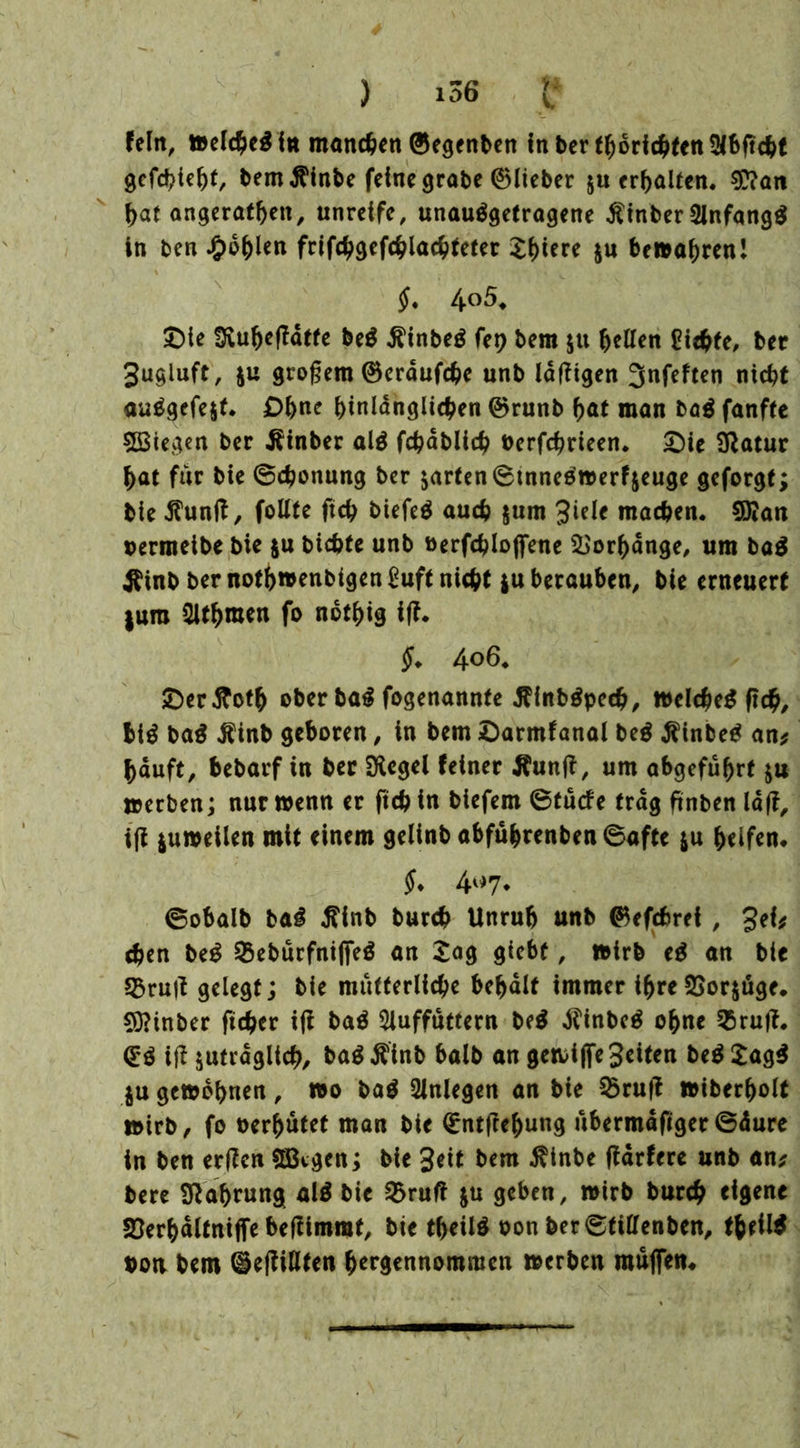 ) 1^6 e fein, »elcheg in manchen ®egenben In ber f^orid^ten gefchieht, bem $inbe feine grate ©lieber ju erhalten. Wan hat angerathen, unreife, unauggetragene tfinber Sinfangg in ben fohlen frifchgefchlachteter Shiere $u bewahren! §. 40 5, £)te Uvu^cfldtfe beg ßinbeg fep bem ju hellen Siebte, ber Jugluft, ju großem ®erdufcbe unb Idtfigen Jnfeften nicht auggefe$t. Ohne hinlänglichen ©runb hat man bag fanfte 5Btegen ber Äinber alg fchablicb berfchrieen. £)ie Statur hat für bie ©chonung ber zartcn©tnneg»erfzeuge geforgt; ble .ShinjZ, foüte ftch biefeö auch $um 3tele machen. 9)?an oermeibe bie $u bichte unb »erfchloffene Vorhänge, um bag Äinb ber noth»enbigen Suft nicht ju berauben, bie erneuert juro 5lthmen fo nothig ifZ. §. 406. £er.ftcth ober bag fogenannte flinbgpecb, »elcheg fich, big bag $inb geboren, in bem ©armfanal beg $inbeg an* häuft, bebarf in ber SKcgei feiner Äunff, um abgeführf $u »erben; nur »enn er ftch in biefem ©tücfe trag finben IdfZ, ift *u»eilen mit einem gelinb abführenben ©afte *u helfen. $* 4«7* ©obalb bag flinb burch Unruh unb ®e(cfcref , 3ef; chen beg 25ebürfniffeg an Sag glebt, »irb eg an bie 53ru|t gelegt; bie mütterliche behalt immer ihreSSorjüge. SOZinber ftcber ift bag 5luffuttern beg $inbcg ohne 2$rufi. <£g ift zuträglich, bag $inb halb an ge»i jfe Seiten beg £agg ju gewöhnen, »0 bag Anlegen an bie $ruft »iberholt »irb, fo oerhütet man bie Qrntftehung übermdfiger©dure in ben erften aßtgen; bie 3eit bem $tnbe ftdrfere unb an; bere Nahrung alg bie $>ruft ju geben, »irb burch eigene SDerhdltniffe beftimmt, bie theüg oon ber©tiffenben, theilg bon bem (ieftiHten hergennommen »erben muffen.