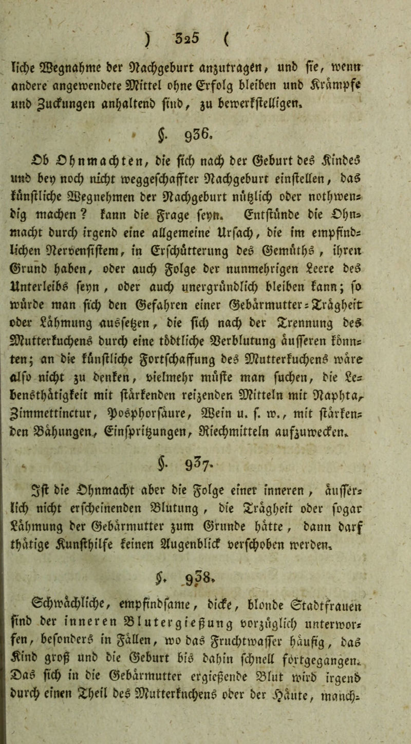 liehe ©egnabme ber Nachgeburt anjutvagen, unb fte, mentt önbere angemenbete Mittel ohne Erfolg bleiben unb Ärdmpfe imb >tocfungen anbaltenb fttib, ju bemerfffelligen» , * J. 936. £)b £)^nmadj)ten, bie ftd) nach ber ©eburt beS ßfnbeS imb bet) noch nid)t meggefdbaffter Nachgeburt einffellen, baS funffliche SSegnebmen ber Nachgeburt nu^lich ober notbmen« big ntacben ? fann bie grage fetyn. ©ntjfunbe bie £bn» macht burd; irgenb eine allgemeine ttrfach, bie im empftnbs liehen Neroenftffem, in ©rfchutterung beS ©emfitbS , ihren ©runb haben, ober auch golge ber nunmehrigen 2eere be£ Unterleibs fet)n , ober auch unergrunblich bleiben fann; fo mürbe man ftch ben ©efabren einer ©ebdrmutter«£rdgbeit ober Rahmung ctuefe^en, bie fid) nach ber Trennung be5 ÜNutterfuchenS burch eine tbbtliche Verblutung dufferen fbnn* ten; an bie ländliche gortfehaffung beS SNutterfuchenS mdre alfo nicht $u benfen, melmebr muffe man fuchen, bie 2es benStbdtigfeit mit ffdrfenben reijenben Mitteln mit Napbtar gimmettinctur, 9>oepborfdure, 2Befn u. f. m., mit fldrfen? ben Vdhungen, ©infpri^ungen, Niechmitteln aufeumeefen* 5. 937. Sff bie Ohnmacht aber bie golge einet inneren , duffer« lieh nicht erfcheinenben Vlutung , bie Trägheit ober fogar Rahmung ber ©ebdrmutter §um ©runbe batte, bann barf tbdtige ^unflbilfe feinen Slugenblicf fcevfchoben mevben* $• g38. @d)w«d;Iicf)e, empftnbfame, biefe, blonbe <ctabtfrauett ftnb ber inneren »lutergiefjung »orjftglirf; untermor* fen, befonberi in gatten, wo bab grnd)twa|7er häufig, bat? ■ Äinb groß unb bie ©eburt bi« babin fdfmett fbrtgegangen» ftef) in bie ©ebärmutter ergiepenbe SSiut wirb irgenb burcf> einen Xbeil bei SWutterfnrf;enb ober ber #äute, maud>