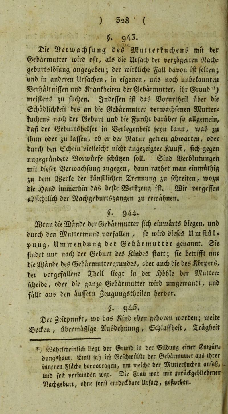) 5a8 # ( §. 943» .Sie Vermad^fung 5f??utterfuc^en^ mit ber Gebärmutter wirb oft r afö bie Urfadb ber oerabgevten DJad&s geburtslbfung angegeben; ber wtrflidbe gatf baoon ift feiten; imb in onberen Urfac^en , m eigenen, un$ nodb unbekannten Verbaltnijfen mib Äranfbeiten ber Gebärmutter, i'br Grunb ■) meiften$ ju fuc^en. Snbejfen ffl baö Vorurteil über b(e ©dbablidbfeit bc£ an bie Gebärmutter terwadbfenen Süftutter* fucfyen$ nadf? ber Geburt unb bte gurdjt barüber fo allgemein, baß ber Geburtshelfer in Verlegenheit |et;n kamt, wa$ ju tfjun ober 51t laßen, ob er ber Natur getreu abwarten, ober buvdf) ben ©djein oielleidbt ntc&t angeaeigter $unfi, ft<# gegen mtgegrünbete Vorwürfe fdbüfcen foll. ©inb Verblutungen mit biefer Verrcachfung jugegen, bann ratbet matt einmütig 311 bem VSerke ber funftlid^en Trennung 31t fdbreiten, W03U bte 5?anb immerhin baS befke SfBerfjeug tjr, Sfr oergejfett abftebtltcb ber Nad;geburtSaangen au ermahnen. §. 944* 2Bettn bie 2Banbe ber Gebärmutter fuh einwärts biegen, unb bureb ben Üftutterntunb Vorfällen , fo wirb biefeS UmftüU pung, Untwenbung ber Gebärmutter genannt, ©ie ftnbet nur ttacb ber Geburt beS .ftinbeS jtatt; fte betrifft nur bieSBanbe beS GebarmuttergrunbeS, ober auch bie beS Körpers, ber ocrgefallene £betl (fegt in ber jpoble ber Cutters febeibe, ober bie ganje Gebärmutter wirb umgewanbt, unb fallt auS ben aujfern ^eugung^tbeilen b^bor. $* 945. £er Zeitpunkt, wo baS £tnb eben geboren worben; weite Reefen, übermäßige 2IuSbehnung, ©chlaffhert, Trägheit *y. SBabrfcbeinlicb liegt ber Grunb in ber Vilbung einer Sntaün* bumj^out. Stuft fab ich Gefc&mülfte ber Gebärmutter aus ihrer inneren gläcbe bfroorragen, um welche ber «Öhmerkuchen anfaf, ^ unb feft oerbunben war. Sie grau war mit aurückgehliebrner Nachgeburt, ebne fonft entbeeftare Urfach, geftorben.