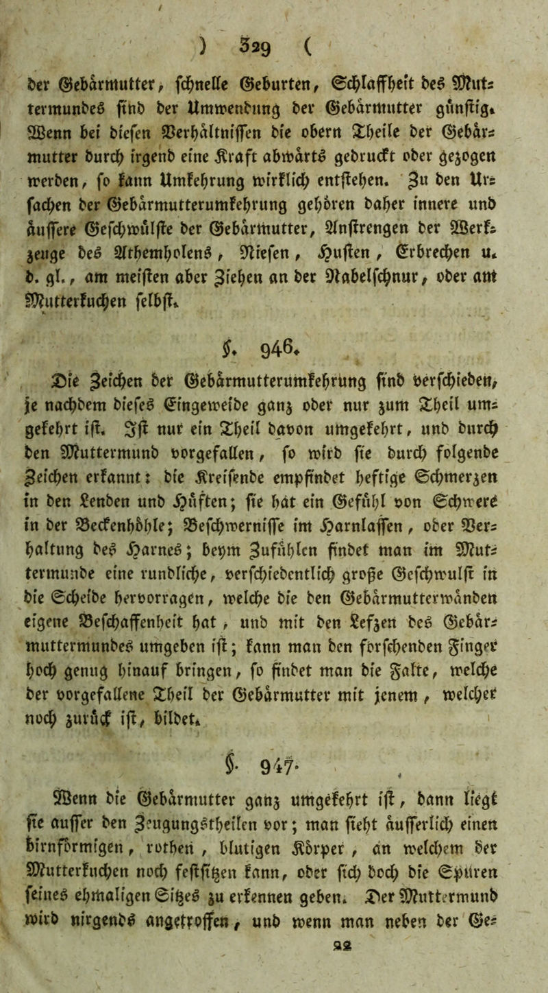 ) 329 ( ber (Gebärmutter, fchnelle (Geburten, 0dblaffbett be$ SRuts termunbeS ft'nb ber Umwenbung bei* (Gebärmutter günftig* 2Benn bei biefen $erbaltniflfen bie obern Xbeite ber (Gebart mutter burch irgenb eine $raft abwärts gebrucft ober gezogen werben, fo fattn Umfebrung wirflid; entheben. 3U ^en Urs facben ber (Gebarmutterumfebrung geboren baber innere unb Sufiere (Gefd;wuljfe ber (Gebärmutter, 2lnftrengen ber SBerfs jeuge be£ SltbentbolenS t liefen, #uften , Erbrechen u* b. gl., am meiften aber Rieben an ber Dtabelfchnur, ober atrt fWutterfucben felbft*. $♦ 9464. Die Rieben ber (Gebarmutterumfebrung ft'nb berfdbieben, je nadbbem biefeS <£ingeweibe ganj ober nur jum &betl «ms gefebrt fff. 3(t nur ein £beil baoon umgefebrt, unb burch ben GRuttermunb oorgefallen, fo wirb fte burd) folgenbe Reichen erfannt: bie ^reifenbe empftnbet heftige ©chmer$en in ben £enben unb ipuften; fte bat ein (Gefttbl oon Schwere in ber 23ecfenb&ble; 33efchwernifte im Äarnlaflen, ober 53er= baltung be£ #arne6; be^rn 3«fublen ftnbet man im S^uts tertnunbe eine vunblicbe, oerfchiebcntlich große (Gefchwul|t in bie Scheibe beroorragen, welche bie ben (Gebamtutterwanben eigene Söefchaffenbeit bat, unb mit ben Sefjert be£ (Gebar* muttermunbeS umgeben tfl; fann man ben forfehenben ginger i;ocb genug hinauf bringen, fo ftnbet man bie gälte, welche ber oorgefallene £betl ber (Gebärmutter mit jenem , welcher noch jurucf ift, bilbet* §• 947- ÖBenn bie (Gebärmutter gan$ umgefebrt ift, bann liegt fte auffer ben ^ugungStbeilen oor; man ftebt aufterlid; einen bimförmigen, rotberi , blutigen $5rper , an weldjem ber 5Ü?utterfud;en nod) feftft^en fann, ober ftd; bod; bie Spuren feinet ebmaligen^i^ ju erlernten geben. £>er GÄuttermunb wirb nirgenb^ angeftojfen, unb wenn man neben ber (Ge? 92