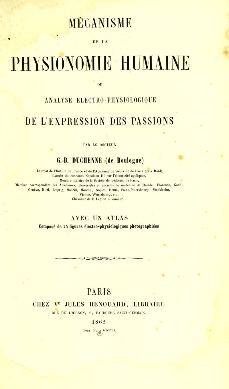 PHYSIONOMIE HUMAINE ANALYSE ÉLECTRO-PHYSIOLOGIQUE DE L’EXPRESSION DES PASSIONS PAR LE DOCTEUR G.-B. DUCHEiNNE (de Boulogne) Lauréat de l'Institut de France et de l’Académie de médecine de Paris (prix ltard), Lauréat du concours Napoléon III sur l’électricité appliquée, Membre litulaire de la Sociélé de médecine de Paris, Membre correspondant des Académies, Universités et Sociétés de médecine de Dresde, Florence, Gand, Genève, Kieff, Leipzig, Madrid, Moscou, Naples, Rome, Saint-Pétersbourg, Stockholm, Vienne, Wurtzbourg, etc. Chevalier de la Légion d’honneur. AVEC UN ATLAS Composé de lh figures électro-physiologiques photographiées PARIS CHEZ Ve JULES RENOUARD, LIBRAIRE RUE DE TOURNON, 6, FAUBOURG SAINT-GERMAIN. 1862 Tous dro|g^réscrvés.