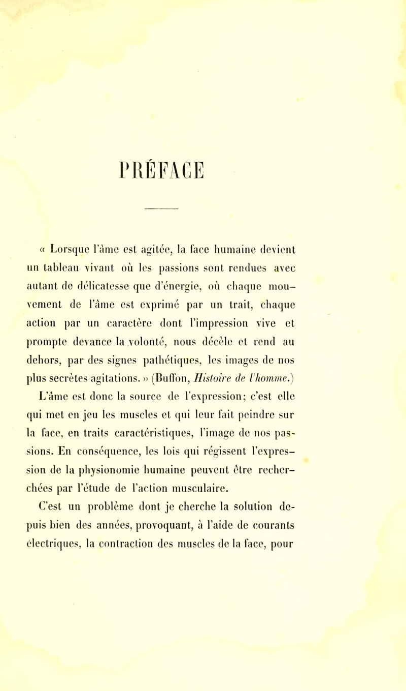 PRÉFACE « Lorsque lame est agitée, la face humaine devient un tableau vivant où les passions sont rendues avec autant de délicatesse que d’énergie, où chaque mou- vement de lame est exprimé par un trait, chaque action par un caractère dont l’impression vive et prompte devance la volonté, nous décèle et rend au dehors, par des signes pathétiques, les images de nos plus secrètes agitations. » (Buffon, Histoire de l'homme.) L’âme est donc la source de l’expression; c’est elle qui met en jeu les muscles et qui leur fait peindre sur la face, en traits caractéristiques, l’image de nos pas- sions. En conséquence, les lois qui régissent l’expres- sion de la physionomie humaine peuvent être recher- chées par l’étude de l’action musculaire. C’est un problème dont je cherche la solution de- puis bien des années, provoquant, à l’aide de courants électriques, la contraction des muscles de la face, pour