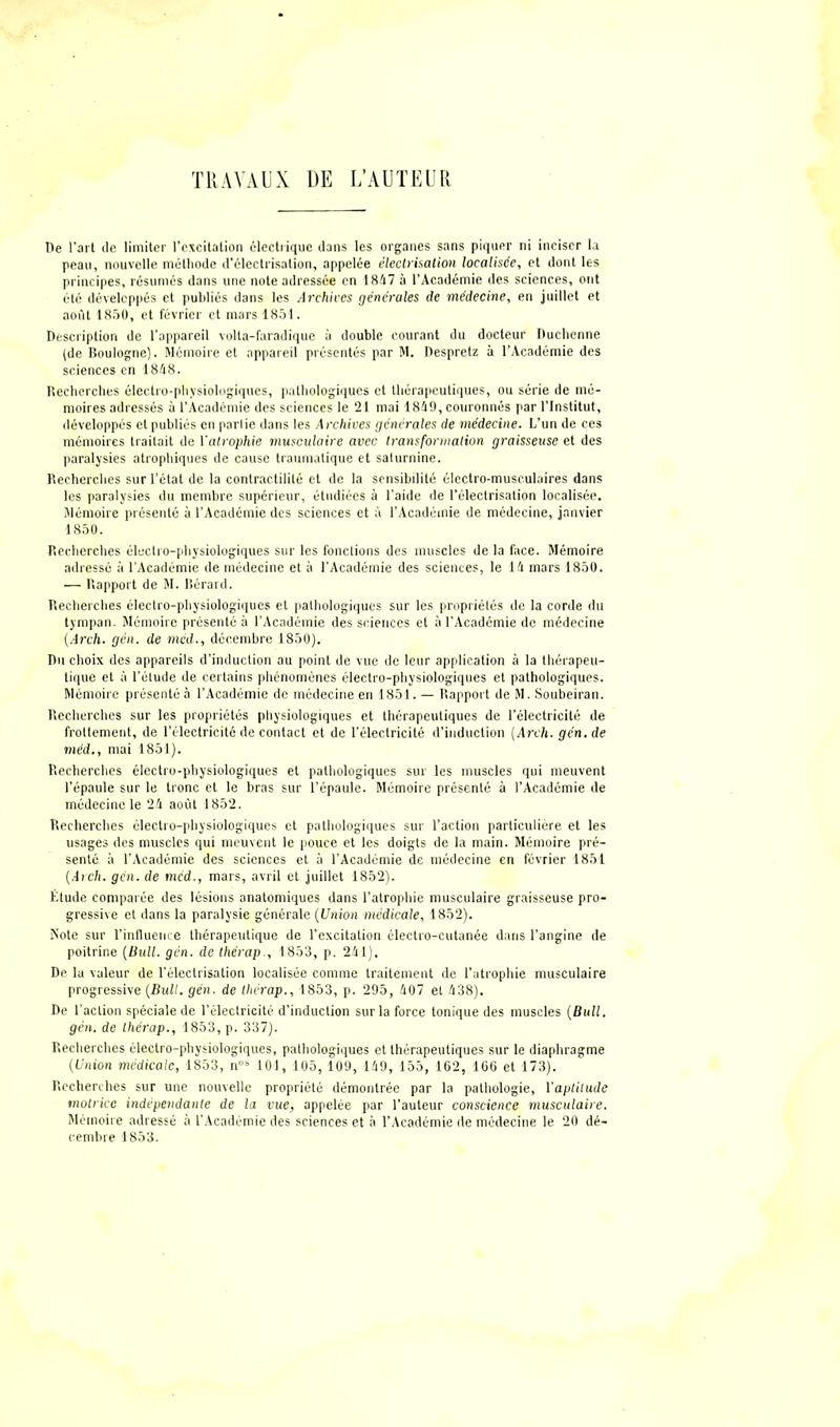 De l’art de limiter l’excitation électrique dans les organes sans piquer ni inciser la peau, nouvelle méthode d’électrisation, appelée électrisation localisée, et dont les principes, résumés dans une note adressée en 1847 à l’Académie des sciences, ont été développés et publiés dans les Archives générales de médecine, en juillet et août 1850, et février et mars 1851. Description de l’appareil volta-faradique à double courant du docteur Duchenne (de Boulogne). Mémoire et appareil présentés par M. Despretz à l’Académie des sciences en 1848. Recherches électro-physiologiques, pathologiques et thérapeutiques, ou série de mé- moires adressés à l’Académie des sciences le 21 mai 1849, couronnés par l’Institut, développés et publiés en parlie dans les Archives générales de médecine. L’un de ces mémoires traitait de l'atrophie musculaire avec transformation graisseuse et des paralysies atrophiques de cause traumatique et saturnine. Recherches sur l’état de la contractilité et de la sensibilité électro-musculaires dans les paralysies du membre supérieur, étudiées à l’aide de l’électrisation localisée. Mémoire présenté à l’Académie des sciences et à l’Académie de médecine, janvier 1850. Recherches électro-physiologiques sur les fonctions des muscles de la face. Mémoire adressé à l’Académie de médecine et à l’Académie des sciences, le 14 mars 1850. — Rapport de M. Bérard. Recherches électro-physiologiques et pathologiques sur les propriétés de la corde du tympan. Mémoire présenté à l’Académie des sciences et à l’Académie de médecine (Arch. gén. de mcd., décembre 1850). Du choix des appareils d’induction au point de vue de leur application à la thérapeu- tique et à l’étude de certains phénomènes électro-physiologiques et pathologiques. Mémoire présenté à l’Académie de médecine en 1851. — Rapport de M. Soubeiran. Recherches sur les propriétés physiologiques et thérapeutiques de l’électricité de frottement, de l’électricité de contact et de l’électricité d’induction [Arch. gén. de méd., mai 1851). Recherches électro-physiologiques et pathologiques sur les muscles qui meuvent l’épaule sur le tronc et le bras sur l’épaule. Mémoire présenté à l’Académie de médecine le 24 août 1852. Recherches électro-physiologiques et pathologiques sur l’action particulière et les usages des muscles qui meuvent le pouce et les doigts de la main. Mémoire pré- senté à l’Académie des sciences et à l’Académie de médecine en février 1851 (Arch. gcn. de méd., mars, avril et juillet 1852). Élude comparée des lésions anatomiques dans l’atrophie musculaire graisseuse pro- gressive et dans la paralysie générale (Union médicale, 1852). Note sur l’influence thérapeutique de l’excitation électro-cutanée dans l’angine de poitrine (Bull. gcn. de thérap., 1853, p. 241). De la valeur de l'électrisation localisée comme traitement de l’atrophie musculaire progressive (Bull. gén. de llwrap., 1853, p. 295, 407 et 438). De l’action spéciale de l’électricité d’induction sur la force tonique des muscles (Bull, gén. de Ihérap., 1853, p. 337). Recherches électro-physiologiques, pathologiques et thérapeutiques sur le diaphragme (Union médicale, 1853, nos 101, 105,109, 149, 155, 162, 166 et 173). Recherches sur une nouvelle propriété démontrée par la pathologie, Yaptilude motrice indépendante de la vue, appelée par l’auteur conscience musculaire. Mémoire adressé à l’Académie des sciences et à l’Académie de médecine le 20 dé- cembre 1853.