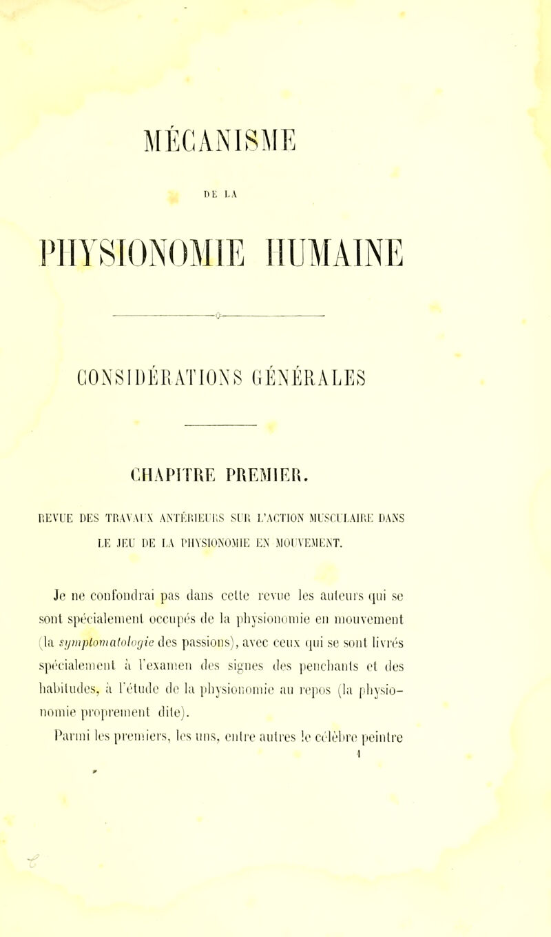 DE LA PHYSIONOMIE CONSIDÉRATIONS GÉNÉRALES CHAPITRE PREMIER. REVUE DES TRAVAUX ANTÉRIEURS SUR L’ACTION MUSCULAIRE DANS LE JEU DE LA PHYSIONOMIE EN MOUVEMENT. Je ne confondrai pas dans cette revue les auteurs qui se sont spécialement occupés de la physionomie en mouvement (la symptomatologie des passions), avec ceux qui se sont livrés spécialement à l’examen des signes des penchants et des habitudes, il l’étude de la physionomie au repos (la physio- nomie proprement dite). Parmi les premiers, les uns, entre autres !e célèbre peintre