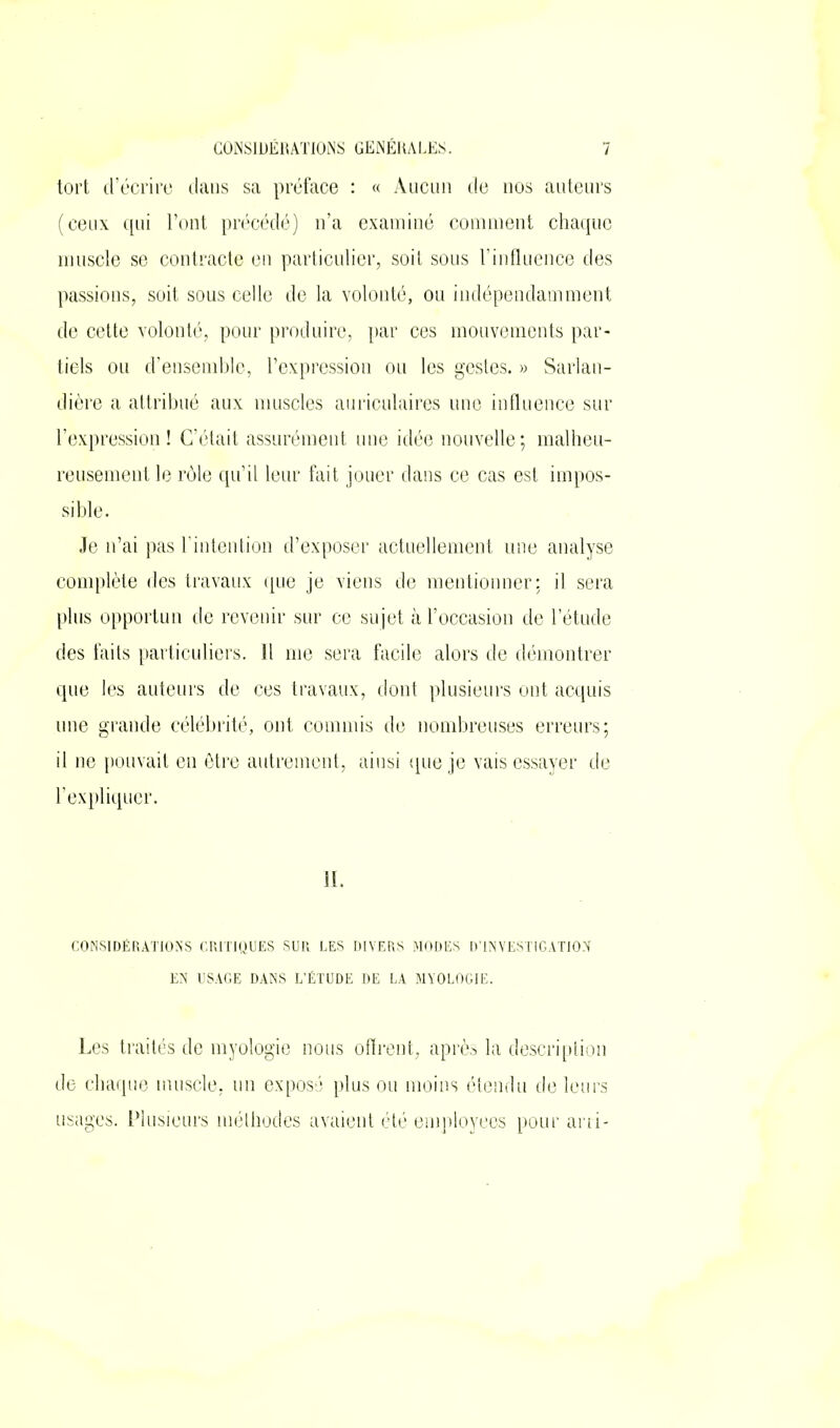 tort d’écrire clans sa préface : « Aucun de nos auteurs (ceux qui l’ont précédé) n’a examiné comment chaque muscle se contracte en particulier, soit sous l’influence des passions, soit sous celle de la volonté, ou indépendamment de cette volonté, pour produire, par ces mouvements par- tiels ou d’ensemble, l’expression ou les gestes. » Sarlan- dière a attribué aux muscles auriculaires une influence sur l’expression! C’était assurément une idée nouvelle; malheu- reusement le rôle qu’il leur fait jouer dans ce cas est impos- sible. Je n’ai pas l’intention d’exposer actuellement une analyse complète des travaux que je viens de mentionner: il sera plus opportun de revenir sur ce sujet à l’occasion de l’étude des faits particuliers. Il me sera facile alors de démontrer que les auteurs de ces travaux, dont plusieurs ont acquis une grande célébrité, ont commis de nombreuses erreurs; il ne pouvait en être autrement, ainsi que je vais essayer de l’expliquer. CONSIDÉRATIONS CRITIQUES SUR LES DIVERS MODES D'INVESTIGATION EN USAGE DANS L’ÉTUDE DE LA MYOLOGIE. Les traités de myologie nous offrent, après la description de chaque muscle, un exposé plus ou moins étendu de leurs usages. Plusieurs méthodes avaient été employées pour arri-