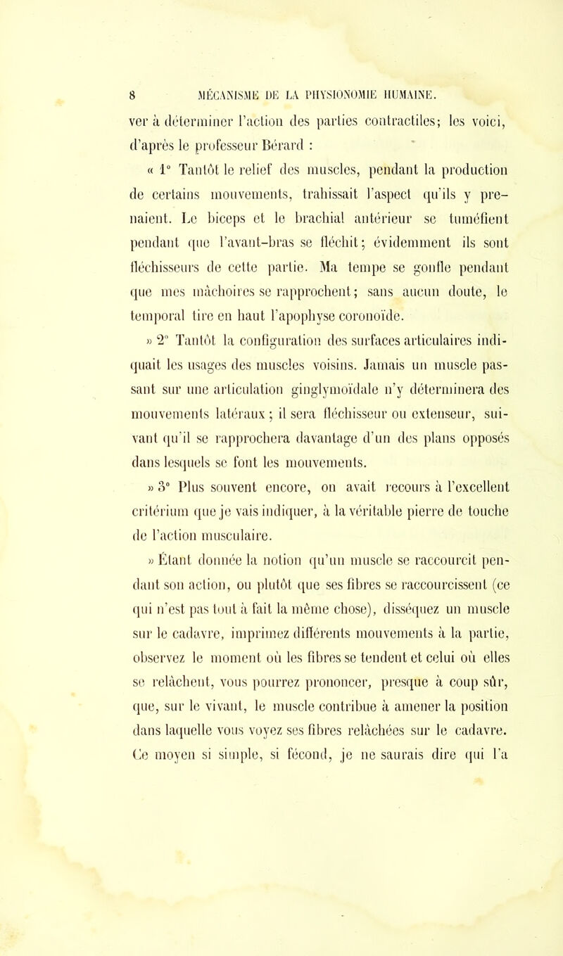 ver à déterminer l’action des parties contractiles; les voici, d’après le professeur Bérard : « 1° Tantôt le relief des muscles, pendant la production de certains mouvements, trahissait l’aspect qu’ils y pre- naient. Le biceps et le brachial antérieur se tuméfient pendant que l’avant-bras se fléchit; évidemment ils sont fléchisseurs de cette partie. Ma tempe se gonfle pendant que mes mâchoires se rapprochent; sans aucun doute, le temporal tire en haut l’apophyse coronoïde. » 2° Tantôt la configuration des surfaces articulaires indi- quait les usages des muscles voisins. Jamais un muscle pas- sant sur une articulation ginglymoïdale n’y déterminera des mouvements latéraux ; il sera fléchisseur ou extenseur, sui- vant qu’il se rapprochera davantage d’un des plans opposés dans lesquels se font les mouvements. » 3° Plus souvent encore, on avait recours à l’excellent critérium que je vais indiquer, à la véritable pierre de touche de l’action musculaire. » Étant donnée la notion qu’un muscle se raccourcit pen- dant son action, ou plutôt que ses fibres se raccourcissent (ce qui n’est pas tout à fait la même chose), disséquez un muscle sur le cadavre, imprimez différents mouvements à la partie, observez le moment où les fibres se tendent et celui où elles se relâchent, vous pourrez prononcer, presque à coup sûr, que, sur le vivant, le muscle contribue à amener la position dans laquelle vous voyez ses fibres relâchées sur le cadavre. Ce moyen si simple, si fécond, je ne saurais dire qui l’a