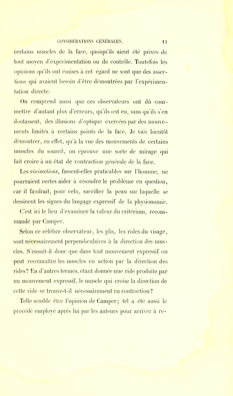 certains muscles de la face, quoiqu’ils aient été privés de tout moyen d’expérimentation ou de contrôle. Toutefois les opinions qu’ils ont émises à cet égard ne sont que des asser- tions qui avaient besoin d’être démontrées par l’expérimen- tation directe. On comprend aussi que ces observateurs ont dû com- mettre d’autant plus d’erreurs, qu’ils ont eu, sans qu’ils s’en doutassent, des illusions d’optique exercées par des mouve- ments limités à certains points de la face. Je vais bientôt démontrer, en effet, qu’à la vue des mouvements de certains muscles du sourcil, on éprouve une sorte de mirage qui fait croire à un état de contraction générale de la face. Les vivisections, fussent-elles praticables sur l’homme, ne pourraient certes aider à résoudre le problème en question, car il faudrait, pour cela, sacrifier la peau sur laquelle se dessinent les signes du langage expressif de la physionomie. C’est ici le lieu d’examiner la valeur du critérium, recom- mandé par Camper. Selon ce célèbre observateur, les plis, les rides du visage, sont nécessairement perpendiculaires à la direction des mus- cles. S’ensuit-il donc que dans tout mouvement expressif on peut reconnaître les muscles en action par la direction des rides? En d’autres termes, étant donnée une ride produite par un mouvement expressif, le muscle qui croise la direction de cette ride se trouve-t-il nécessairement'en contraction? Telle semble être l’opinion de Camper; tel a été aussi le procédé employé après lui par les auteurs pour arriver à re-